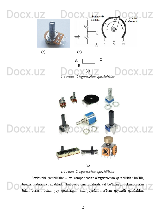     
           (a)                                   (b)
(v)
1 . 4 -rasm. О‘zgaruvchan qarshiliklar
(g)
1 . 4 -rasm. О‘zgaruvchan qarshiliklar
Sozlovchi   qarshiliklar   –   bu   komponentlar   о‘zgaruvchan   qarshiliklar   bо‘lib,
bosma platalarda ishlatiladi. Sozlovchi qarshiliklarda val bо‘lmaydi, lekin otverka
bilan   burash   uchun   joy   qoldirilgan,   shu   joyidan   ma’lum   qiymatli   qarshilikni
11А С
В 