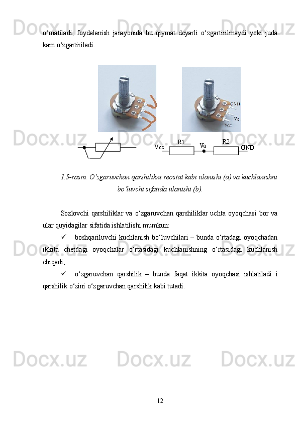 о‘rnatiladi,   foydalanish   jarayonida   bu   qiymat   deyarli   о‘zgartirilmaydi   yoki   juda
kam о‘zgartiriladi.
              
1.5-rasm. О‘zgaruvchan qarshilikni reostat kabi ulanishi (a) va kuchlanishni
bо‘luvchi sifatida ulanishi (b).
Sozlovchi   qarshiliklar   va   о‘zgaruvchan  qarshiliklar   uchta  oyoqchasi   bor   va
ular quyidagilar sifatida ishlatilishi mumkun:
 boshqariluvchi kuchlanish bо‘luvchilari – bunda о‘rtadagi oyoqchadan
ikkita   chetdagi   oyoqchalar   о‘rtasidagi   kuchlanishning   о‘rtasidagi   kuchlanish
chiqadi;
 о‘zgaruvchan   qarshilik   –   bunda   faqat   ikkita   oyoqchasi   ishlatiladi   i
qarshilik о‘zini о‘zgaruvchan qarshilik kabi tutadi.
12 R 1 R2
Va
GNDVcc   