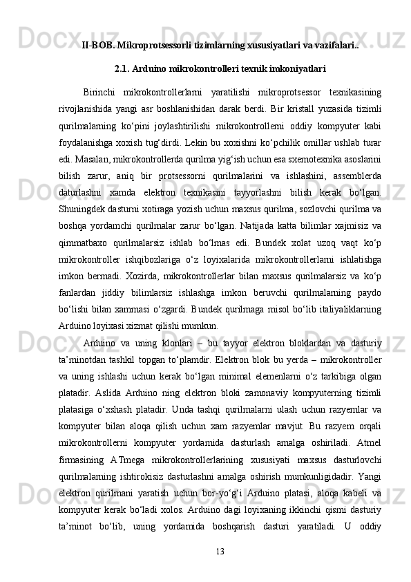 II-BOB. Mikroprotsessorli tizimlarning xususiyatlari va vazifalari..
2.1.   Arduino mikrokontrolleri texnik imkoniyatlari
Birinchi   mikrokontrollerlarni   yaratilishi   mikroprotsessor   texnikasining
rivojlanishida   yangi   asr   boshlanishidan   darak   berdi.   Bir   kristall   yuzasida   tizimli
qurilmalarning   kо‘pini   joylashtirilishi   mikrokontrollerni   oddiy   kompyuter   kabi
foydalanishga  xoxish tug‘dirdi. Lekin bu xoxishni  kо‘pchilik omillar  ushlab turar
edi. Masalan, mikrokontrollerda qurilma yig‘ish uchun esa sxemotexnika asoslarini
bilish   zarur,   aniq   bir   protsessorni   qurilmalarini   va   ishlashini,   assemblerda
daturlashni   xamda   elektron   texnikasini   tayyorlashni   bilish   kerak   bо‘lgan.
Shuningdek dasturni xotiraga yozish uchun maxsus qurilma, sozlovchi qurilma va
boshqa   yordamchi   qurilmalar   zarur   bо‘lgan.   Natijada   katta   bilimlar   xajmisiz   va
qimmatbaxo   qurilmalarsiz   ishlab   bо‘lmas   edi.   Bundek   xolat   uzoq   vaqt   kо‘p
mikrokontroller   ishqibozlariga   о‘z   loyixalarida   mikrokontrollerlarni   ishlatishga
imkon   bermadi.   Xozirda,   mikrokontrollerlar   bilan   maxsus   qurilmalarsiz   va   kо‘p
fanlardan   jiddiy   bilimlarsiz   ishlashga   imkon   beruvchi   qurilmalarning   paydo
bо‘lishi   bilan   xammasi   о‘zgardi.   Bundek   qurilmaga   misol   bо‘lib   italiyaliklarning
Arduino loyixasi xizmat qilishi mumkun. 
Arduino   va   uning   klonlari   –   bu   tayyor   elektron   bloklardan   va   dasturiy
ta’minotdan   tashkil   topgan   tо‘plamdir.   Elektron   blok   bu   yerda   –   mikrokontroller
va   uning   ishlashi   uchun   kerak   bо‘lgan   minimal   elemenlarni   о‘z   tarkibiga   olgan
platadir.   Aslida   Arduino   ning   elektron   bloki   zamonaviy   kompyuterning   tizimli
platasiga   о‘xshash   platadir.   Unda   tashqi   qurilmalarni   ulash   uchun   razyemlar   va
kompyuter   bilan   aloqa   qilish   uchun   xam   razyemlar   mavjut.   Bu   razyem   orqali
mikrokontrollerni   kompyuter   yordamida   dasturlash   amalga   oshiriladi.   Atmel
firmasining   ATmega   mikrokontrollerlarining   xususiyati   maxsus   dasturlovchi
qurilmalarning   ishtirokisiz   dasturlashni   amalga   oshirish   mumkunligidadir.   Yangi
elektron   qurilmani   yaratish   uchun   bor-yо‘g‘i   Arduino   platasi,   aloqa   kabeli   va
kompyuter   kerak   bо‘ladi   xolos.   Arduino   dagi   loyixaning   ikkinchi   qismi   dasturiy
ta’minot   bо‘lib,   uning   yordamida   boshqarish   dasturi   yaratiladi.   U   oddiy
13 