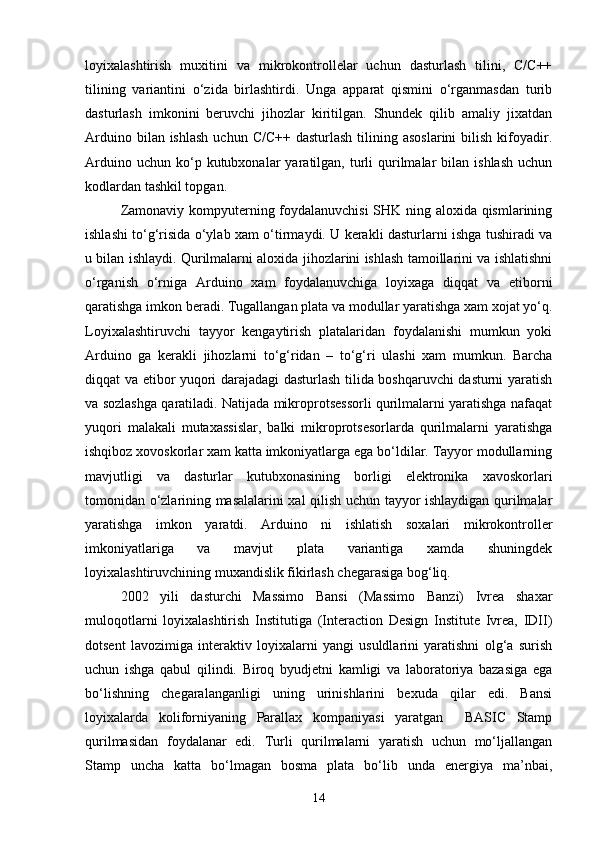 loyixalashtirish   muxitini   va   mikrokontrollelar   uchun   dasturlash   tilini,   С/С++
tilining   variantini   о‘zida   birlashtirdi.   Unga   apparat   qismini   о‘rganmasdan   turib
dasturlash   imkonini   beruvchi   jihozlar   kiritilgan.   Shundek   qilib   amaliy   jixatdan
Arduino  bilan ishlash   uchun  С/С++  dasturlash  tilining  asoslarini  bilish  kifoyadir.
Arduino  uchun   kо‘p  kutubxonalar   yaratilgan,  turli  qurilmalar  bilan  ishlash  uchun
kodlardan tashkil topgan.
Zamonaviy kompyuterning foydalanuvchisi SHK ning aloxida qismlarining
ishlashi tо‘g‘risida о‘ylab xam о‘tirmaydi. U kerakli dasturlarni ishga tushiradi va
u bilan ishlaydi. Qurilmalarni aloxida jihozlarini ishlash tamoillarini va ishlatishni
о‘rganish   о‘rniga   Arduino   xam   foydalanuvchiga   loyixaga   diqqat   va   etiborni
qaratishga imkon beradi. Tugallangan plata va modullar yaratishga xam xojat yо‘q.
Loyixalashtiruvchi   tayyor   kengaytirish   platalaridan   foydalanishi   mumkun   yoki
Arduino   ga   kerakli   jihozlarni   tо‘g‘ridan   –   tо‘g‘ri   ulashi   xam   mumkun.   Barcha
diqqat va etibor yuqori darajadagi dasturlash tilida boshqaruvchi dasturni yaratish
va sozlashga qaratiladi. Natijada mikroprotsessorli qurilmalarni yaratishga nafaqat
yuqori   malakali   mutaxassislar,   balki   mikroprotsesorlarda   qurilmalarni   yaratishga
ishqiboz xovoskorlar xam katta imkoniyatlarga ega bо‘ldilar. Tayyor modullarning
mavjutligi   va   dasturlar   kutubxonasining   borligi   elektronika   xavoskorlari
tomonidan о‘zlarining masalalarini xal qilish uchun tayyor ishlaydigan qurilmalar
yaratishga   imkon   yaratdi.   Arduino   ni   ishlatish   soxalari   mikrokontroller
imkoniyatlariga   va   mavjut   plata   variantiga   xamda   shuningdek
loyixalashtiruvchining muxandislik fikirlash chegarasiga bog‘liq.
2002   yili   dasturchi   Massimo   Bansi   (Massimo   Banzi)   Ivrea   shaxar
muloqotlarni   loyixalashtirish   Institutiga   (Interaction   Design   Institute   Ivrea,   IDII)
dotsent   lavozimiga   interaktiv   loyixalarni   yangi   usuldlarini   yaratishni   olg‘a   surish
uchun   ishga   qabul   qilindi.   Biroq   byudjetni   kamligi   va   laboratoriya   bazasiga   ega
bо‘lishning   chegaralanganligi   uning   urinishlarini   bexuda   qilar   edi.   Bansi
loyixalarda   koliforniyaning   Parallax   kompaniyasi   yaratgan     BASIC   Stamp
qurilmasidan   foydalanar   edi.   Turli   qurilmalarni   yaratish   uchun   mо‘ljallangan
Stamp   uncha   katta   bо‘lmagan   bosma   plata   bо‘lib   unda   energiya   ma’nbai,
14 