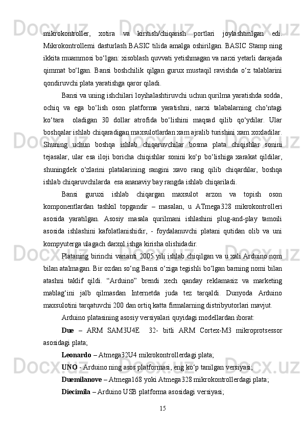 mikrokontroller,   xotira   va   kiritish/chiqarish   portlari   joylashtirilgan   edi.
Mikrokontrollerni dasturlash BASIC tilida amalga oshirilgan. BASIC Stamp ning
ikkita muammosi bо‘lgan: xisoblash quvvati yetishmagan va narxi yetarli darajada
qimmat   bо‘lgan.   Bansi   boshchilik   qilgan   gurux   mustaqil   ravishda   о‘z   talablarini
qondiruvchi plata yaratishga qaror qiladi. 
Bansi va uning ishchilari loyihalashtiruvchi uchun qurilma yaratishda sodda,
ochiq   va   ega   bо‘lish   oson   platforma   yaratishni,   narxi   talabalarning   chо‘ntagi
kо‘tara     oladigan   30   dollar   atrofida   bо‘lishini   maqsad   qilib   qо‘ydilar.   Ular
boshqalar ishlab chiqaradigan maxsulotlardan xam ajralib turishini xam xoxladilar.
Shuning   uchun   boshqa   ishlab   chiqaruvchilar   bosma   plata   chiqishlar   sonini
tejasalar,   ular   esa   iloji   boricha   chiqishlar   sonini   kо‘p   bо‘lishiga   xarakat   qildilar,
shuningdek   о‘zlarini   platalarining   rangini   xavo   rang   qilib   chiqardilar,   boshqa
ishlab chiqaruvchilarda  esa ananaviy bay rangda ishlab chiqariladi. 
Bansi   guruxi   ishlab   chiqargan   maxsulot   arzon   va   topish   oson
komponentlardan   tashkil   topgandir   –   masalan,   u   ATmega328   mikrokontrolleri
asosida   yaratilgan.   Asosiy   masala   qurilmani   ishlashini   plug-and-play   tamoili
asosida   ishlashini   kafolatlanishidir,   -   foydalanuvchi   platani   qutidan   olib   va   uni
kompyuterga ulagach darxol ishga kirisha olishidadir. 
Plataning birinchi varianti 2005 yili ishlab chiqilgan va u xali Arduino nom
bilan atalmagan. Bir ozdan sо‘ng Bansi о‘ziga tegishli bо‘lgan barning nomi bilan
atashni   taklif   qildi.   “Arduino”   brendi   xech   qanday   reklamasiz   va   marketing
mablag‘ini   jalb   qilmasdan   Internetda   juda   tez   tarqaldi.   Dunyoda   Arduino
maxsulotini tarqatuvchi 200 dan ortiq katta firmalarning distribyutorlari mavjut.
Arduino platasining asosiy versiyalari quyidagi modellardan iborat:
Due   –   ARM   SAM3U4E     32-   bitli   ARM   Cortex-M3   mikroprotsessor
asosidagi plata;
Leonardo  – Atmega32U4 mikrokontrollerdagi plata;
UNO  - Arduino ning asos platformasi, eng kо‘p tanilgan versiyasi;
Duemilanove  – Atmega168 yoki Atmega328 mikrokontrollerdagi plata;
Diecimila  – Arduino USB platforma asosidagi versiyasi;
15 