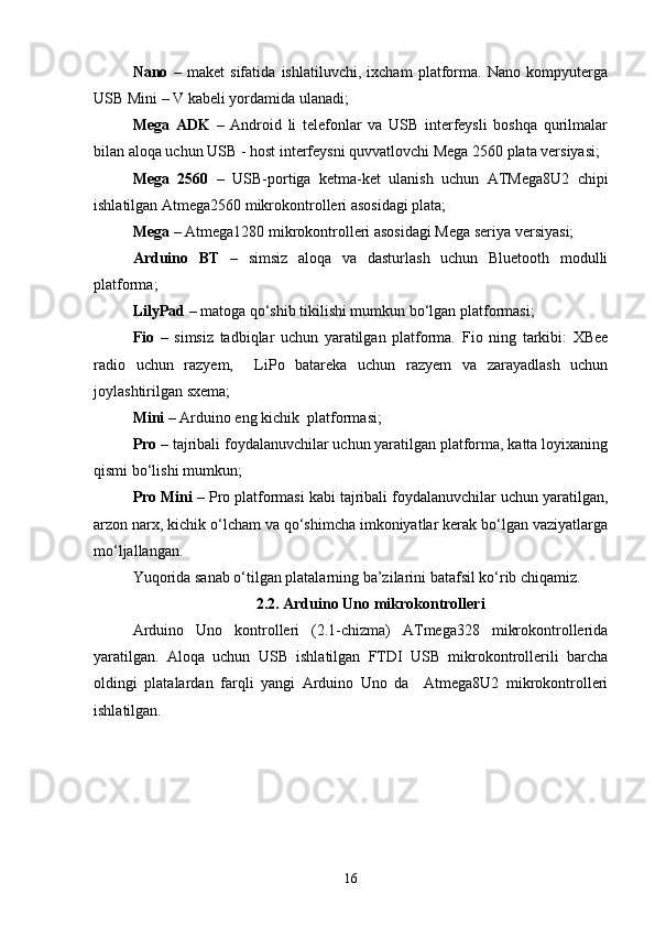 Nano   –   maket   sifatida   ishlatiluvchi,   ixcham   platforma.   Nano   kompyuterga
USB   Mini – V kabeli yordamida ulanadi;
Mega   ADK   –   Android   li   telefonlar   va   USB   interfeysli   boshqa   qurilmalar
bilan aloqa uchun USB - host interfeysni quvvatlovchi Mega 2560 plata versiyasi;
Mega   2560   –   USB-portiga   ketma-ket   ulanish   uchun   ATMega8U2   chipi
ishlatilgan Atmega2560 mikrokontrolleri asosidagi plata;
Mega –  Atmega1280 mikrokontrolleri asosidagi Mega seriya versiyasi;
Arduino   BT   –   simsiz   aloqa   va   dasturlash   uchun   Bluetooth   modulli
platforma;
LilyPad  – matoga qо‘shib tikilishi mumkun bо‘lgan platformasi;
Fio   –   simsiz   tadbiqlar   uchun   yaratilgan   platforma.   Fio   ning   tarkibi:   XBee
radio   uchun   razyem,     LiPo   batareka   uchun   razyem   va   zarayadlash   uchun
joylashtirilgan sxema;
Mini  – Arduino eng kichik  platformasi;
Pro  – tajribali foydalanuvchilar uchun yaratilgan platforma, katta loyixaning
qismi bо‘lishi mumkun;
Pro Mini  – Pro platformasi kabi tajribali foydalanuvchilar uchun yaratilgan,
arzon narx, kichik о‘lcham va qо‘shimcha imkoniyatlar kerak bо‘lgan vaziyatlarga
mо‘ljallangan.
Yuqorida sanab о‘tilgan platalarning ba’zilarini batafsil kо‘rib chiqamiz.
2.2. Arduino Uno mikrokontrolleri
Arduino   Uno   kontrolleri   (2.1-chizma)   ATmega328   mikrokontrollerida
yaratilgan.   Aloqa   uchun   USB   ishlatilgan   FTDI   USB   mikrokontrollerili   barcha
oldingi   platalardan   farqli   yangi   Arduino   Uno   da     Atmega8U2   mikrokontrolleri
ishlatilgan.
16 