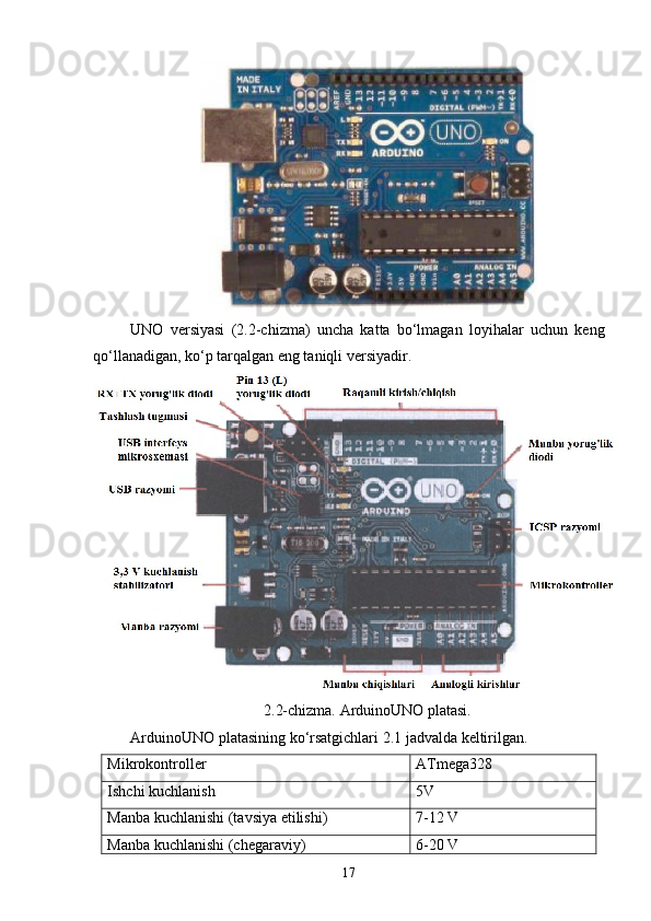 UNO   versiyasi   (2.2-chizma)   uncha   katta   bо‘lmagan   loyihalar   uchun   keng
qо‘llanadigan, kо‘p tarqalgan eng taniqli versiyadir.
2.2-chizma. ArduinoUNO platasi.
ArduinoUNO platasining kо‘rsatgichlari 2.1 jadvalda keltirilgan.
Mikrokontroller ATmega328
Ishchi kuchlanish 5V 
Manba kuchlanishi (tavsiya etilishi)  7-12 V 
Manba kuchlanishi (chegaraviy)  6-20 V 
17 