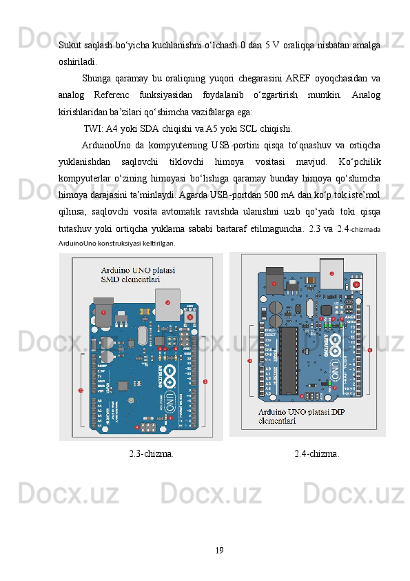 Sukut saqlash bо‘yicha kuchlanishni о‘lchash 0 dan 5 V oraliqqa nisbatan amalga
oshiriladi.
Shunga   qaramay   bu   oraliqning   yuqori   chegarasini   AREF   oyoqchasidan   va
analog   Referenc   funksiyasidan   foydalanib   о‘zgartirish   mumkin.   Analog
kirishlaridan ba’zilari qо‘shimcha vazifalarga ega:
TWI: A4 yoki SDA chiqishi va A5 yoki SCL chiqishi. 
ArduinoUno   da   kompyuterning   USB-portini   qisqa   tо‘qnashuv   va   ortiqcha
yuklanishdan   saqlovchi   tiklovchi   himoya   vositasi   mavjud.   Kо‘pchilik
kompyuterlar   о‘zining   himoyasi   bо‘lishiga   qaramay   bunday   himoya   qо‘shimcha
himoya darajasini ta’minlaydi. Agarda USB-portdan 500 mA dan kо‘p tok iste’mol
qilinsa,   saqlovchi   vosita   avtomatik   ravishda   ulanishni   uzib   qо‘yadi   toki   qisqa
tutashuv   yoki   ortiqcha   yuklama   sababi   bartaraf   etilmaguncha.   2.3   va   2.4 -chizmada
ArduinoUno konstruksiyasi keltirilgan.
2.3-chizma. 2.4-chizma.
19 