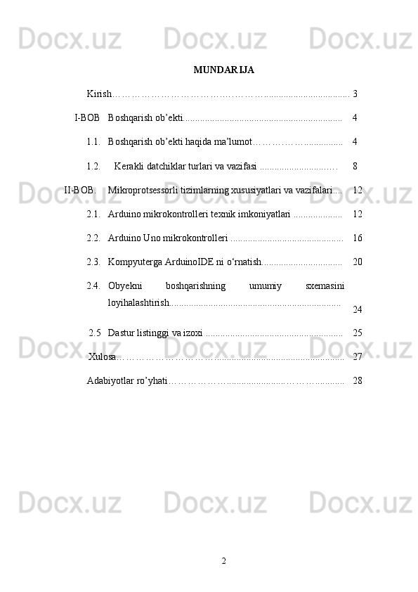 MUNDARIJA
           Kirish…………………………….….………................................... 3
I-BOB  Boshqarish ob’ekti................................................................. 4
        1.1. Boshqarish ob’ekti haqida ma’lumot……….……................ 4
1.2. Kerakli datchiklar turlari va vazifasi ...........................…. 8
II-BOB. Mikroprotsessorli tizimlarning xususiyatlari va vazifalari.... 12
2.1. Arduino mikrokontrolleri texnik imkoniyatlari .................... 12
2.2. Arduino Uno mikrokontrolleri .............................................. 16
2.3. Kompyuterga ArduinoIDE ni о‘rnatish................................. 20
2.4. Obyekni   boshqarishning   umumiy   sxemasini
loyihalashtirish......................................................................
24
2.5 Dastur listinggi va izoxi ........................................................ 25
Xulosa…………………………..................................................... 27
         Adabiyotlar ro’yhati………………........................………............ 28
2 