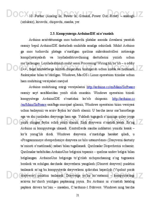 10.   Portlar   (Analog   In,   Power   In,   Ground,   Power   Out,   Reset)   –   analogli
(uzluksiz), kiruvchi, chiquvchi, manba, yer.
2.3. Kompyuterga ArduinoIDE ni о‘rnatish
Arduino   arxitekturasiga   mos   tushuvchi   platalar   asosida   ilovalarni   yaratish
rasmiy   bepul   ArduinoIDE   dasturlash   muhitida   amalga   oshiriladi.   Muhit   Arduino
ga   mos   tushuvchi   plataga   о‘rnatilgan   qurilma   mikrokontrolleri   xotirasiga
kompilyatsiyalash   va   loyihalashtiruvchining   dasturlarini   yozish   uchun
mо‘ljallangan. Loyihalashtirish muhit asosi Processing/ Wiring tili bо‘lib – u oddiy
C++,   faqat   kontaktlarga   kiritish-chiqarishni   boshqarish   uchun   sodda   va   tushinarli
funksiyalar bilan tо‘ldirilgan. Windows, MacOS i Linux operatsion tizimlar uchun
ham muhitning versiyalari mavjud.
Arduino   muhitining   oxirgi   versiyalarini   http://arduino.cc/en/Main/Software
rasmiy   sayt   saxifalaridan   yozib   olish   mumkin.   Windows   operatsion   tizimli
kompyuterga   ArduinoIDE   о‘rnatishni   kо‘rib   chiqamiz.   http://arduino.cc
/en/Main/Software   saxifaga murojaat qilamiz, Windows operatsion tizim versiyasi
uchun tanlaymiz va arxiv faylini  kо‘chirib olamiz. U barcha zarur  ma’lumotlarga
ega va shu jumladan drayverga ham ega. Yuklash tugagach о‘zimizga qulay joyga
yozib   olingan   faylni   ochib   yozib   olamiz.   Endi   drayverni   о‘rnatish   kerak.   Sо‘ng
Arduino   ni   kompyuterga   ulanadi.   Kontrollerda   manba   indikatori   yonishi   kerak   –
kо‘k   yorug‘lik   diodi.   Windows   drayverni   о‘rnatishga   harakat   qiladi,   u
«Programmnoye obespecheniye drayvera ne bilo ustanovleno» (Drayverni dasturiy
ta’minoti о‘rnatilmadi) xabari bilan tugallanadi. Qurilmalar Dispecherini ochamiz.
Qurilmalar tarkibidan ArduinoUno belgisini topamiz – qurilma undov belgisi bilan
belgilangan.   ArduinoUno   belgisiga   tо‘g‘rilab   sichqonchaning   о‘ng   tugmasini
bosiladi   va   ochilgan   darchada   drayverlarni   yangilash   (Obnovit   drayveri)   punktini
tanlanadi   sо‘ng   bu   kompyuterda   drayverlarni   qidirishni   bajarilish   (Vipolnit   poisk
drayverov)   punktini   tanlanadi.   Drayverga   yо‘lni   kо‘rsatamiz   –   kompyuterdagi
arxivni   kо‘chirib   yozilgan   papkaning   joyini.   Bu   Arduino   ni   о‘rnatish   katalog
papkasi   drivers   bо‘lsin   –   masalan,   C:\arduino-1.0\drivers.   Windows   ning   barcha
21 