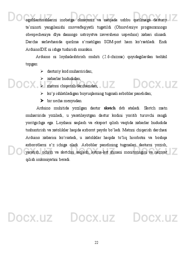 ogohlantirishlarini   inobatga   olmaymiz   va   natijada   ushbu   qurilmaga   dasturiy
ta’minoti   yangilanishi   muvvafaqiyatli   tugatildi   (Obnovleniye   programmnogo
obespecheniya   dlya   dannogo   ustroystva   zaversheno   uspeshno)   xabari   olinadi.
Darcha   sarlavhasida   qurilma   о‘rnatilgan   SOM-port   ham   kо‘rsatiladi.   Endi
ArduinoIDE ni ishga tushirish mumkin.
Arduino   ni   loyihalashtirish   muhiti   (2.6-chizma)   quyidagilardan   tashkil
topgan:
 dasturiy kod muharriridan;
 xabarlar hududidan;
 matnni chiqarish darchasidan;
 kо‘p ishlatiladigan buyruqlarning tugmali asboblar panelidan;
 bir necha menyudan.
Arduino   muhitida   yozilgan   dastur   sketch   deb   ataladi.   Sketch   matn
muharririda   yoziladi,   u   yaratilayotgan   dastur   kodini   yoritib   turuvchi   rangli
yoritgichga   ega.   Loyihani   saqlash   va   eksport   qilish   vaqtida   xabarlar   hududida
tushuntirish va xatoliklar haqida axborot paydo bо‘ladi. Matnni chiqarish darchasi
Arduino   xabarini   kо‘rsatadi,   u   xatoliklar   haqida   tо‘liq   hisobotni   va   boshqa
axborotlarni   о‘z   ichiga   oladi.   Asboblar   panelining   tugmalari   dasturni   yozish,
yaratish,   ochish   va   sketchni   saqlash,   ketma-ket   shinani   monitoringini   va   nazorat
qilish imkoniyatini beradi.
22 