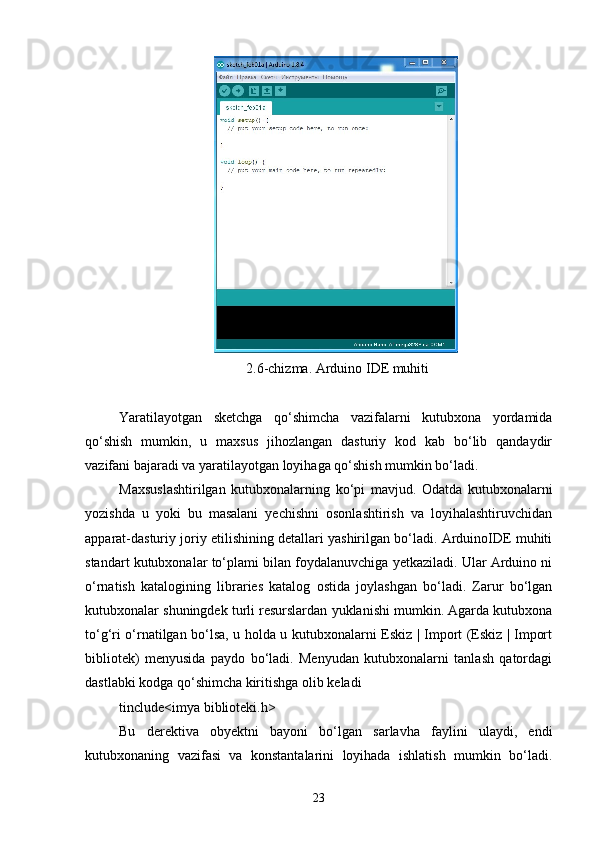  2.6-chizma. Arduino IDE muhiti
Yaratilayotgan   sketchga   qо‘shimcha   vazifalarni   kutubxona   yordamida
qо‘shish   mumkin,   u   maxsus   jihozlangan   dasturiy   kod   kab   bо‘lib   qandaydir
vazifani bajaradi va yaratilayotgan loyihaga qо‘shish mumkin bо‘ladi.
Maxsuslashtirilgan   kutubxonalarning   kо‘pi   mavjud.   Odatda   kutubxonalarni
yozishda   u   yoki   bu   masalani   yechishni   osonlashtirish   va   loyihalashtiruvchidan
apparat-dasturiy joriy etilishining detallari yashirilgan bо‘ladi. ArduinoIDE muhiti
standart kutubxonalar tо‘plami bilan foydalanuvchiga yetkaziladi. Ular Arduino ni
о‘rnatish   katalogining   libraries   katalog   ostida   joylashgan   bо‘ladi.   Zarur   bо‘lgan
kutubxonalar shuningdek turli resurslardan yuklanishi mumkin. Agarda kutubxona
tо‘g‘ri о‘rnatilgan bо‘lsa, u holda u kutubxonalarni Eskiz | Import (Eskiz | Import
bibliotek)   menyusida   paydo   bо‘ladi.   Menyudan   kutubxonalarni   tanlash   qatordagi
dastlabki kodga qо‘shimcha kiritishga olib keladi
tinclude<imya biblioteki.h>
Bu   derektiva   obyektni   bayoni   bо‘lgan   sarlavha   faylini   ulaydi,   endi
kutubxonaning   vazifasi   va   konstantalarini   loyihada   ishlatish   mumkin   bо‘ladi.
23 