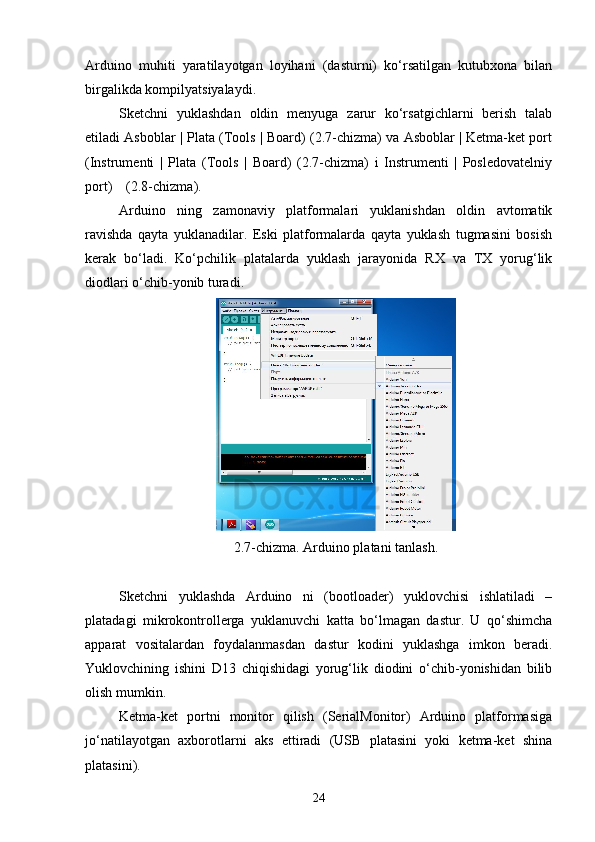 Arduino   muhiti   yaratilayotgan   loyihani   (dasturni)   kо‘rsatilgan   kutubxona   bilan
birgalikda kompilyatsiyalaydi.
Sketchni   yuklashdan   oldin   menyuga   zarur   kо‘rsatgichlarni   berish   talab
etiladi Asboblar | Plata (Tools | Board) (2.7-chizma) va Asboblar | Ketma-ket port
(Instrumenti   |   Plata   (Tools   |   Board)   (2.7-chizma)   i   Instrumenti   |   Posledovatelniy
port)    (2.8-chizma).
Arduino   ning   zamonaviy   platformalari   yuklanishdan   oldin   avtomatik
ravishda   qayta   yuklanadilar.   Eski   platformalarda   qayta   yuklash   tugmasini   bosish
kerak   bо‘ladi.   Kо‘pchilik   platalarda   yuklash   jarayonida   RX   va   TX   yorug‘lik
diodlari о‘chib-yonib turadi.
2.7-chizma. Arduino platani tanlash.
Sketchni   yuklashda   Arduino   ni   (bootloader)   yuklovchisi   ishlatiladi   –
platadagi   mikrokontrollerga   yuklanuvchi   katta   bо‘lmagan   dastur.   U   qо‘shimcha
apparat   vositalardan   foydalanmasdan   dastur   kodini   yuklashga   imkon   beradi.
Yuklovchining   ishini   D13   chiqishidagi   yorug‘lik   diodini   о‘chib-yonishidan   bilib
olish mumkin.
Ketma-ket   portni   monitor   qilish   (SerialMonitor)   Arduino   platformasiga
jо‘natilayotgan   axborotlarni   aks   ettiradi   (USB   platasini   yoki   ketma-ket   shina
platasini). 
24 