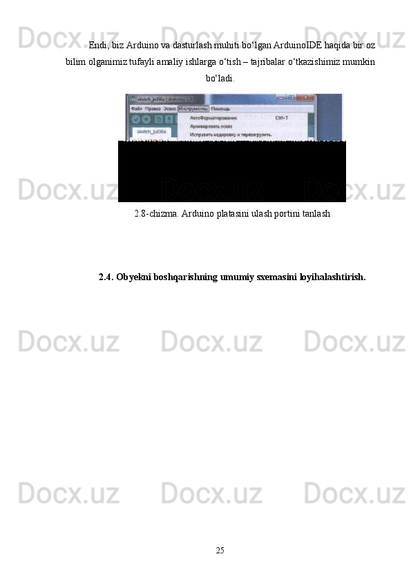 Endi, biz Arduino va dasturlash muhiti bо‘lgan ArduinoIDE haqida bir oz
bilim olganimiz tufayli amaliy ishlarga о‘tish – tajribalar о‘tkazishimiz mumkin
bо‘ladi.
2.8-chizma. Arduino platasini ulash portini tanlash
2.4. Obyekni boshqarishning umumiy sxemasini loyihalashtirish.
25 