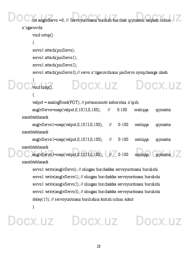 int angleServo =0; // Servoyuritmani burilish burchak qiymatini saqlash uchun
o‘zgaruvchi 
void setup() 
{ 
servo1.attach(pinServo); 
servo1.attach(pinServo1);
servo1.attach(pinServo2);
servo1.attach(pinServo3);// servo o‘zgaruvchisini pinServo oyoqchasiga ulash
} 
void loop() 
{ 
valpot = analogRead(POT); // potensiometr axborotini o‘qish
angleServo=map(valpot,0,1023,0,180);   //   0-180   oraliqqa   qiymatni
masshtablanadi
angleServo1=map(valpot,0,1023,0,180);   //   0-180   oraliqqa   qiymatni
masshtablanadi
angleServo2=map(valpot,0,1023,0,180);   //   0-180   oraliqqa   qiymatni
masshtablanadi
angleServo3=map(valpot,0,1023,0,180);   //   0-180   oraliqqa   qiymatni
masshtablanadi
servo1.write(angleServo); // olingan burchakka servoyuritmani burulishi 
servo1.write(angleServo1); // olingan burchakka servoyuritmani burulishi 
servo1.write(angleServo2); // olingan burchakka servoyuritmani burulishi 
servo1.write(angleServo3); // olingan burchakka servoyuritmani burulishi 
delay(15); // servoyuritmani burilishini kutish uchun sukut 
}
28 