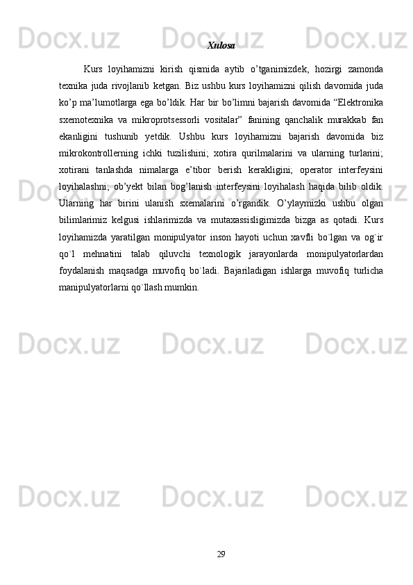 Xulosa
Kurs   loyihamizni   kirish   qismida   aytib   o’tganimizdek,   hozirgi   zamonda
texnika   juda   rivojlanib   ketgan.   Biz   ushbu   kurs   loyihamizni   qilish   davomida   juda
ko’p ma’lumotlarga ega bo’ldik. Har bir bo’limni bajarish davomida “Elektronika
sxemotexnika   va   mikroprotsessorli   vositalar”   fanining   qanchalik   murakkab   fan
ekanligini   tushunib   yetdik.   Ushbu   kurs   loyihamizni   bajarish   davomida   biz
mikrokontrollerning   ichki   tuzilishini;   xotira   qurilmalarini   va   ularning   turlarini;
xotirani   tanlashda   nimalarga   e’tibor   berish   kerakligini;   operator   interfeysini
loyihalashni;   ob’yekt   bilan   bog’lanish   interfeysini   loyihalash   haqida   bilib   oldik.
Ularning   har   birini   ulanish   sxemalarini   o’rgandik.   O’ylaymizki   ushbu   olgan
bilimlarimiz   kelgusi   ishlarimizda   va   mutaxassisligimizda   bizga   as   qotadi.   Kurs
loyihamizda   yaratilgan   monipulyator   inson   hayoti   uchun   xavfli   bo`lgan   va   og`ir
qo`l   mehnatini   talab   qiluvchi   texnologik   jarayonlarda   monipulyatorlardan
foydalanish   maqsadga   muvofiq   bo`ladi.   Bajariladigan   ishlarga   muvofiq   turlicha
manipulyatorlarni qo`llash mumkin.
29 