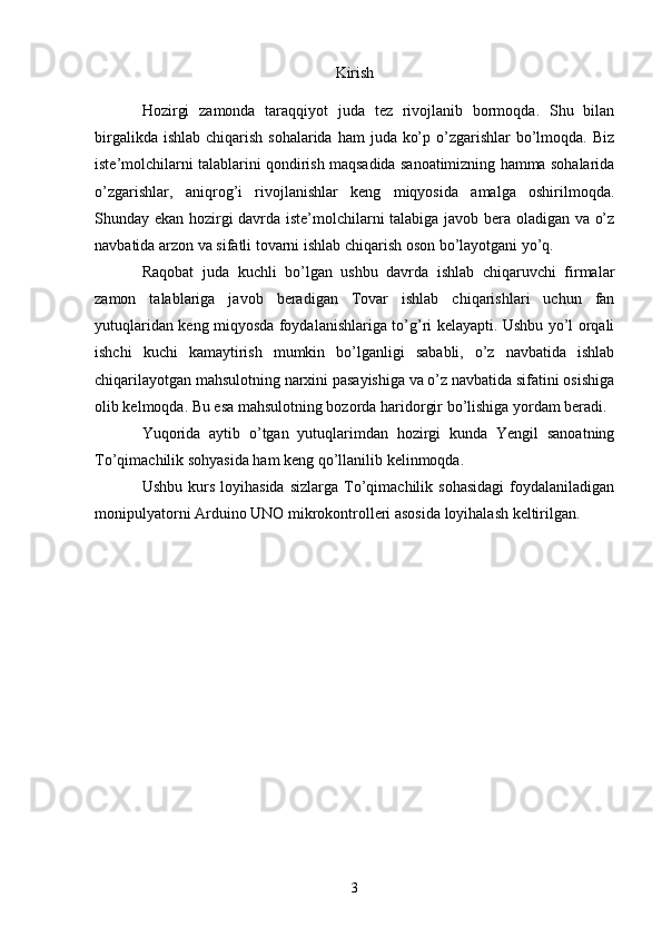 Kirish
Hozirgi   zamonda   taraqqiyot   juda   tez   rivojlanib   bormoqda.   Shu   bilan
birgalikda ishlab  chiqarish sohalarida  ham  juda ko’p o’zgarishlar  bo’lmoqda.  Biz
iste’molchilarni talablarini qondirish maqsadida sanoatimizning hamma sohalarida
o’zgarishlar,   aniqrog’i   rivojlanishlar   keng   miqyosida   amalga   oshirilmoqda.
Shunday ekan hozirgi davrda iste’molchilarni talabiga javob bera oladigan va o’z
navbatida arzon va sifatli tovarni ishlab chiqarish oson bo’layotgani yo’q. 
Raqobat   juda   kuchli   bo’lgan   ushbu   davrda   ishlab   chiqaruvchi   firmalar
zamon   talablariga   javob   beradigan   Tovar   ishlab   chiqarishlari   uchun   fan
yutuqlaridan keng miqyosda foydalanishlariga to’g’ri kelayapti. Ushbu yo’l orqali
ishchi   kuchi   kamaytirish   mumkin   bo’lganligi   sababli,   o’z   navbatida   ishlab
chiqarilayotgan mahsulotning narxini pasayishiga va o’z navbatida sifatini osishiga
olib kelmoqda. Bu esa mahsulotning bozorda haridorgir bo’lishiga yordam beradi.
Yuqorida   aytib   o’tgan   yutuqlarimdan   hozirgi   kunda   Yengil   sanoatning
To’qimachilik sohyasida ham keng qo’llanilib kelinmoqda.
Ushbu  kurs  loyihasida  sizlarga  To’qimachilik  sohasidagi   foydalaniladigan
monipulyatorni Arduino UNO mikrokontrolleri asosida loyihalash keltirilgan.
3 