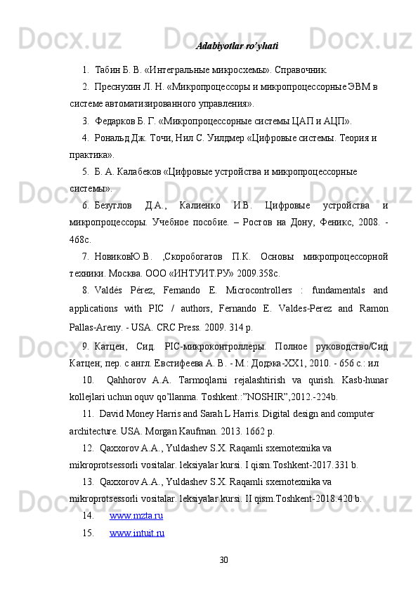 Adabiyotlar ro’yhati
1. Табин Б. В. «Интегральные микросхемы». Справочник.
2. Преснухин Л. Н. «Микропроцессоры и микропроцессорные ЭВМ в 
системе автоматизированного управления».
3. Федарков Б. Г. «Микропроцессорные системы ЦАП и АЦП».
4. Рональд Дж. Точи, Нил С. Уилдмер «Цифровые системы. Теория и  
практика».
5. Б. А. Калабеков «Цифровые устройства и микропроцессорные 
системы».
6. Безуглов   Д.А.,   Калиенко   И.В.   Цифровые   устройства   и
микропроцессоры.   Учебное   пособие.   –   Рoстов   на   Дону,   Феникс,   2008.   -
468с.
7. НовиковЮ.В.   ,Скоробогатов   П.К.   Основы   микропроцессорной
техники. Москва. ООО «ИНТУИТ.РУ» 2009.358с.
8. Valdés   Pérez,   Fernando   E.   Microcontrollers   :   fundamentals   and
applications   with   PIC   /   authors,   Fernando   E.   Valdes - Perez   and   Ramon
Pallas - Areny. - USA.  CRC Press. 2009. 314 p.
9. Катцен,   Сид.   PIC-микроконтроллеры.   Полное   руководство/Сид
Катцен; пер. с англ. Евстифеева А. В. - М.: Додэка-ХХ1, 2010. - 656 с.: ил
10.   Qahhorov   A.A.   Tarmoqlarni   rejalashtirish   va   qurish.   Kasb-hunar
kollejlari uchun oquv qo’llanma. Toshkent.:”NOSHIR”,2012.-224b.
11. David Money Harris and Sarah L Harris. Digital design and computer 
architecture. USA. Morgan Kaufman. 2013. 1662 p.
12. Qaxxorov A.A., Yuldashev S.X. Raqamli sxemotexnika va 
mikroprotsessorli vositalar. leksiyalar kursi. I qism.Toshkent-2017.331 b.
13. Qaxxorov A.A., Yuldashev S.X. Raqamli sxemotexnika va 
mikroprotsessorli vositalar. leksiyalar kursi. II qism.Toshkent-2018.420 b.
14. www.mzta.ru   
15. www.intuit.ru     
30 