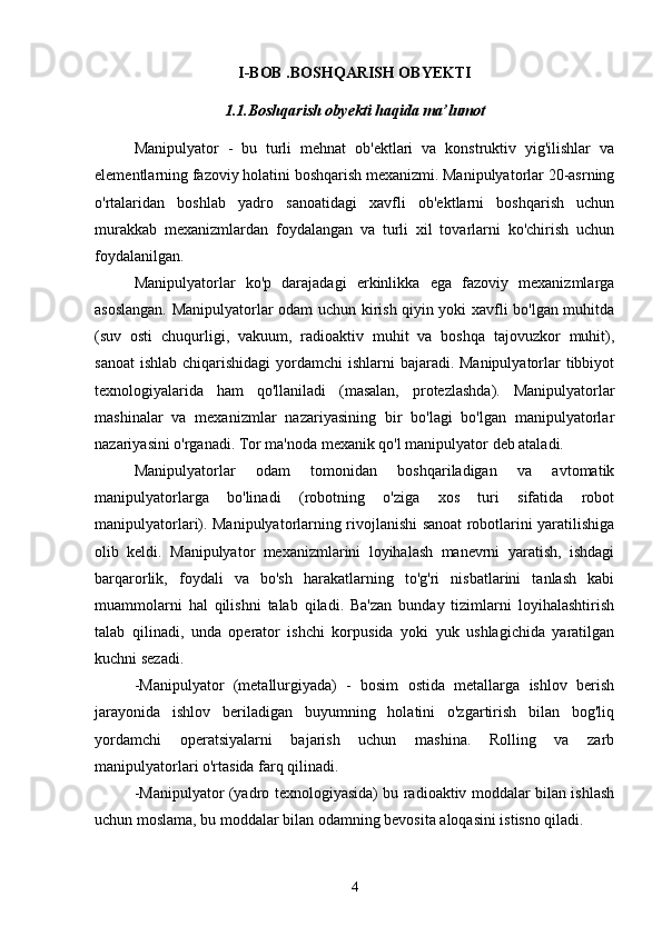 I-BOB  .BOSHQARISH OBYEKTI
1.1.Boshqarish obyekti haqida ma’lumot
Manipulyator   -   bu   turli   mehnat   ob'ektlari   va   konstruktiv   yig'ilishlar   va
elementlarning fazoviy holatini boshqarish mexanizmi. Manipulyatorlar 20-asrning
o'rtalaridan   boshlab   yadro   sanoatidagi   xavfli   ob'ektlarni   boshqarish   uchun
murakkab   mexanizmlardan   foydalangan   va   turli   xil   tovarlarni   ko'chirish   uchun
foydalanilgan.
Manipulyatorlar   ko'p   darajadagi   erkinlikka   ega   fazoviy   mexanizmlarga
asoslangan. Manipulyatorlar odam uchun kirish qiyin yoki xavfli bo'lgan muhitda
(suv   osti   chuqurligi,   vakuum,   radioaktiv   muhit   va   boshqa   tajovuzkor   muhit),
sanoat  ishlab chiqarishidagi  yordamchi  ishlarni  bajaradi. Manipulyatorlar tibbiyot
texnologiyalarida   ham   qo'llaniladi   (masalan,   protezlashda).   Manipulyatorlar
mashinalar   va   mexanizmlar   nazariyasining   bir   bo'lagi   bo'lgan   manipulyatorlar
nazariyasini o'rganadi. Tor ma'noda mexanik qo'l manipulyator deb ataladi.
Manipulyatorlar   odam   tomonidan   boshqariladigan   va   avtomatik
manipulyatorlarga   bo'linadi   (robotning   o'ziga   xos   turi   sifatida   robot
manipulyatorlari). Manipulyatorlarning rivojlanishi sanoat robotlarini yaratilishiga
olib   keldi.   Manipulyator   mexanizmlarini   loyihalash   manevrni   yaratish,   ishdagi
barqarorlik,   foydali   va   bo'sh   harakatlarning   to'g'ri   nisbatlarini   tanlash   kabi
muammolarni   hal   qilishni   talab   qiladi.   Ba'zan   bunday   tizimlarni   loyihalashtirish
talab   qilinadi,   unda   operator   ishchi   korpusida   yoki   yuk   ushlagichida   yaratilgan
kuchni sezadi.
-Manipulyator   (metallurgiyada)   -   bosim   ostida   metallarga   ishlov   berish
jarayonida   ishlov   beriladigan   buyumning   holatini   o'zgartirish   bilan   bog'liq
yordamchi   operatsiyalarni   bajarish   uchun   mashina.   Rolling   va   zarb
manipulyatorlari o'rtasida farq qilinadi. 
-Manipulyator (yadro texnologiyasida) bu radioaktiv moddalar bilan ishlash
uchun moslama, bu moddalar bilan odamning bevosita aloqasini istisno qiladi.
4 