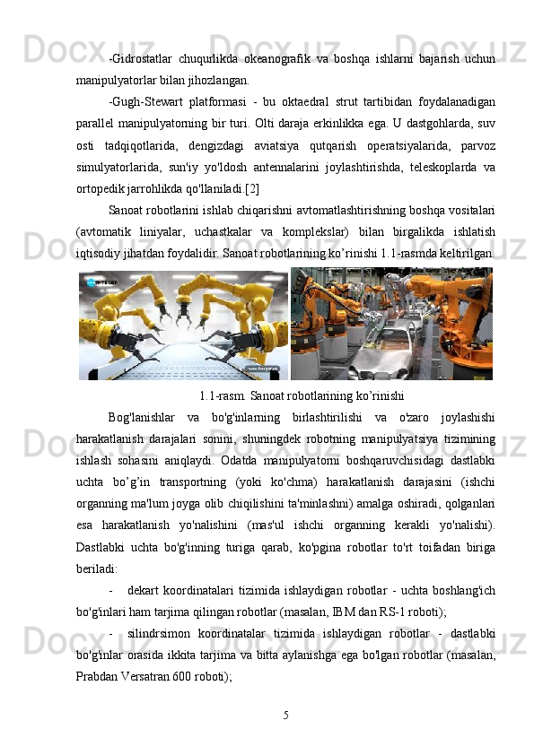 -Gidrostatlar   chuqurlikda   okeanografik   va   boshqa   ishlarni   bajarish   uchun
manipulyatorlar bilan jihozlangan.
-Gugh-Stewart   platformasi   -   bu   oktaedral   strut   tartibidan   foydalanadigan
parallel manipulyatorning bir turi. Olti daraja erkinlikka ega. U dastgohlarda, suv
osti   tadqiqotlarida,   dengizdagi   aviatsiya   qutqarish   operatsiyalarida,   parvoz
simulyatorlarida,   sun'iy   yo'ldosh   antennalarini   joylashtirishda,   teleskoplarda   va
ortopedik jarrohlikda qo'llaniladi.[2]
Sanoat robotlarini ishlab chiqarishni avtomatlashtirishning boshqa vositalari
(avtomatik   liniyalar,   uchastkalar   va   komplekslar)   bilan   birgalikda   ishlatish
iqtisodiy jihatdan foydalidir. Sanoat robotlarining ko’rinishi 1.1-rasmda keltirilgan.
 
1.1-rasm. Sanoat robotlarining ko’rinishi
Bog'lanishlar   va   bo'g'inlarning   birlashtirilishi   va   o'zaro   joylashishi
harakatlanish   darajalari   sonini,   shuningdek   robotning   manipulyatsiya   tizimining
ishlash   sohasini   aniqlaydi.   Odatda   manipulyatorni   boshqaruvchisidagi   dastlabki
uchta   bo’g’in   transportning   (yoki   ko'chma)   harakatlanish   darajasini   (ishchi
organning ma'lum joyga olib chiqilishini ta'minlashni) amalga oshiradi, qolganlari
esa   harakatlanish   yo'nalishini   (mas'ul   ishchi   organning   kerakli   yo'nalishi).
Dastlabki   uchta   bo'g'inning   turiga   qarab,   ko'pgina   robotlar   to'rt   toifadan   biriga
beriladi:
- dekart   koordinatalari   tizimida   ishlaydigan   robotlar   -   uchta   boshlang'ich
bo'g'inlari ham tarjima qilingan robotlar (masalan, IBM dan RS-1 roboti);
- silindrsimon   koordinatalar   tizimida   ishlaydigan   robotlar   -   dastlabki
bo'g'inlar orasida ikkita tarjima va bitta aylanishga ega bo'lgan robotlar (masalan,
Prabdan Versatran 600 roboti);
5 