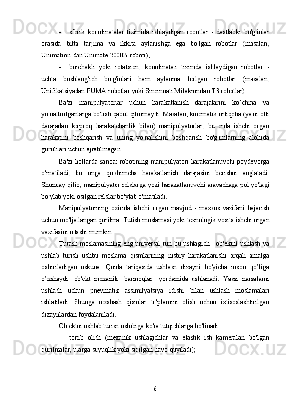 - sferik   koordinatalar   tizimida   ishlaydigan   robotlar   -   dastlabki   bo'g'inlar
orasida   bitta   tarjima   va   ikkita   aylanishga   ega   bo'lgan   robotlar   (masalan,
Unimation-dan Unimate 2000B roboti);
- burchakli   yoki   rotatsion,   koordinatali   tizimda   ishlaydigan   robotlar   -
uchta   boshlang'ich   bo'g'inlari   ham   aylanma   bo'lgan   robotlar   (masalan,
Unifikatsiyadan PUMA robotlar yoki Sincinnati Milakrondan T3 robotlar).
Ba'zi   manipulyatorlar   uchun   harakatlanish   darajalarini   ko’chma   va
yo'naltirilganlarga bo'lish qabul qilinmaydi. Masalan, kinematik ortiqcha (ya'ni olti
darajadan   ko'proq   harakatchanlik   bilan)   manipulyatorlar;   bu   erda   ishchi   organ
harakatini   boshqarish   va   uning   yo'nalishini   boshqarish   bo'g'imlarning   alohida
guruhlari uchun ajratilmagan.
Ba'zi  hollarda sanoat  robotining manipulyatori  harakatlanuvchi  poydevorga
o'rnatiladi,   bu   unga   qo'shimcha   harakatlanish   darajasini   berishni   anglatadi.
Shunday qilib, manipulyator relslarga yoki harakatlanuvchi aravachaga pol yo'lagi
bo'ylab yoki osilgan relslar bo'ylab o'rnatiladi.
Manipulyatorning   oxirida   ishchi   organ   mavjud   -   maxsus   vazifani   bajarish
uchun mo'ljallangan qurilma. Tutish moslamasi yoki texnologik vosita ishchi organ
vazifasini o'tashi mumkin.
Tutash moslamasining eng universal turi bu ushlagich - ob'ektni ushlash va
ushlab   turish   ushbu   moslama   qismlarining   nisbiy   harakatlanishi   orqali   amalga
oshiriladigan   uskuna.   Qoida   tariqasida   ushlash   dizayni   bo'yicha   inson   qo’liga
o’xshaydi:   ob'ekt   mexanik   "barmoqlar"   yordamida   ushlanadi.   Yassi   narsalarni
ushlash   uchun   pnevmatik   assimilyatsiya   idishi   bilan   ushlash   moslamalari
ishlatiladi.   Shunga   o'xshash   qismlar   to'plamini   olish   uchun   ixtisoslashtirilgan
dizaynlardan foydalaniladi.
Ob'ektni ushlab turish uslubiga ko'ra tutqichlarga bo'linadi:
- tortib   olish   (mexanik   ushlagichlar   va   elastik   ish   kameralari   bo'lgan
qurilmalar, ularga suyuqlik yoki siqilgan havo quyiladi);
6 