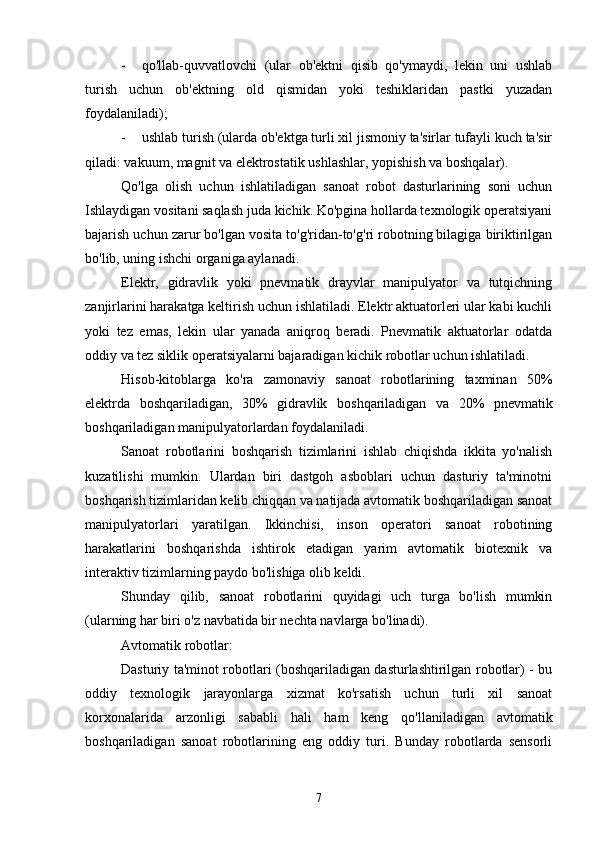 - qo'llab-quvvatlovchi   (ular   ob'ektni   qisib   qo'ymaydi,   lekin   uni   ushlab
turish   uchun   ob'ektning   old   qismidan   yoki   teshiklaridan   pastki   yuzadan
foydalaniladi);
- ushlab turish (ularda ob'ektga turli xil jismoniy ta'sirlar tufayli kuch ta'sir
qiladi: vakuum, magnit va elektrostatik ushlashlar, yopishish va boshqalar).
Qo'lga   olish   uchun   ishlatiladigan   sanoat   robot   dasturlarining   soni   uchun
Ishlaydigan vositani saqlash juda kichik. Ko'pgina hollarda texnologik operatsiyani
bajarish uchun zarur bo'lgan vosita to'g'ridan-to'g'ri robotning bilagiga biriktirilgan
bo'lib, uning ishchi organiga aylanadi. 
Elektr,   gidravlik   yoki   pnevmatik   drayvlar   manipulyator   va   tutqichning
zanjirlarini harakatga keltirish uchun ishlatiladi. Elektr aktuatorleri ular kabi kuchli
yoki   tez   emas,   lekin   ular   yanada   aniqroq   beradi.   Pnevmatik   aktuatorlar   odatda
oddiy va tez siklik operatsiyalarni bajaradigan kichik robotlar uchun ishlatiladi.
Hisob-kitoblarga   ko'ra   zamonaviy   sanoat   robotlarining   taxminan   50%
elektr da   boshqariladigan ,   30%   gidravlik   boshqariladigan   va   20%   pnevmatik
boshqariladig an  manipulyatorlardan  foydalaniladi.
Sanoat   robotlarini   boshqarish   tizimlarini   ishlab   chiqishda   ikkita   yo'nalish
kuzatilishi   mumkin.   Ulardan   biri   dastgoh   asboblari   uchun   dasturiy   ta'minotni
boshqarish tizimlaridan kelib chiqqan va natijada avtomatik boshqariladigan sanoat
manipulyatorlari   yaratilgan.   Ikkinchisi,   inson   operatori   sanoat   robotining
harakatlarini   boshqarishda   ishtirok   etadigan   yarim   avtomatik   biotexnik   va
interaktiv tizimlarning paydo bo'lishiga olib keldi.
Shunday   qilib,   sanoat   robotlarini   quyidagi   uch   turga   bo'lish   mumkin
(ularning har biri o'z navbatida bir nechta navlarga bo'linadi).
Avtomatik robotlar:
Dasturiy ta'minot robotlari (boshqariladigan dasturlashtirilgan robotlar) - bu
oddiy   texnologik   jarayonlarga   xizmat   ko'rsatish   uchun   turli   xil   sanoat
korxonalarida   arzonligi   sababli   hali   ham   keng   qo'llaniladigan   avtomatik
boshqariladigan   sanoat   robotlarining   eng   oddiy   turi.   Bunday   robotlarda   sensorli
7 