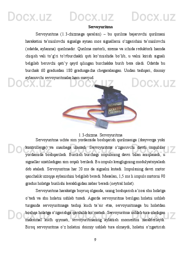 Servoyuritma
Servoyuritma   ( 1 . 3 -chizmaga   qaralsin)   –   bu   qurilma   bajaruvchi   qurilmani
harakatini   ta’minlovchi   signalga   aynan   mos   signallarni   o‘zgarishini   ta’minlovchi
(odatda, aylanma) qurilmadir. Qurilma motorli, sxema va ichida reduktorli hamda
chiqish   vali   to‘g‘ri   to‘rtburchakli   quti   ko‘rinishida   bo‘lib,   u   valni   kirish   signali
belgilab   beruvchi   qati’y   qayd   qilingan   burchakka   burib   bera   oladi.   Odatda   bu
burchak   60   gradusdan   180   gradusgacha   chegaralangan.   Undan   tashqari,   doimiy
aylanuvchi servoyuritmalar ham mavjud. 
1.3 -chizma.  Servo yuritma
Servoyuritma uchta  sim   yordamida boshqarish  qurilmasiga  (drayverga  yoki
kontrollerga)   va   manbaga   ulanadi.   Servoyuritma   o‘zgaruvchi   davrli   impulslar
yordamida   boshqariladi.   Burilish   burchagi   impulsning   davri   bilan   aniqlanadi,   u
signallar uzatiladigan sim orqali beriladi. Bu impuls kengligining modulyatsiyalash
deb   ataladi.   Servoyuritma   har   20   ms   da   signalni   kutadi.   Impulsning   davri   motor
qanchalik uzoqqa aylanishini belgilab beradi. Masalan, 1,5 ms li impuls motorni 90
gradus holatga burilishi kerakligidan xabar beradi (neytral holat).
Servoyuritma harakatga buyruq olganda, uning boshqarish a ’ zosi shu holatga
o‘tadi   va   shu   holatni   ushlab   turadi.   Agarda   servoyuritma   berilgan   holatni   ushlab
turganda   servoyuritmaga   tashqi   kuch   ta’sir   etsa,   servoyuritmaga   bu   holatdan
boshqa holatga o‘zgarishga qarshilik ko‘rsatadi. Servoyuritma ushlab tura oladigan
maksimal   kuch   qiymati,   servoyuritmaning   aylanish   momentini   xarakterlaydi.
Biroq   servoyuritma   o‘z   holatini   doimiy   ushlab   tura   olmaydi,   holatni   o‘zgartirish
9 