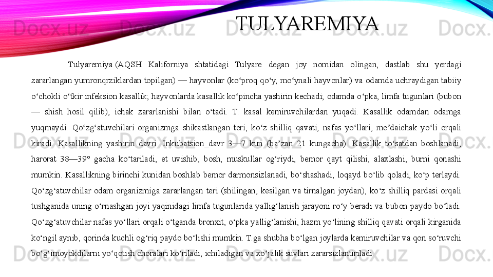 TULYAREMIYA
Tulyaremiya (AQSH  Kaliforniya  shtatidagi  Tulyare  degan  joy  nomidan  olingan,  dastlab  shu  yerdagi 
zararlangan yumronqrziklardan topilgan) — hayvonlar (ko proq qo y, mo ynali hayvonlar) va odamda uchraydigan tabiiy 	
ʻ ʻ ʻ
o chokli o tkir infeksion kasallik; hayvonlarda kasallik ko pincha yashirin kechadi; odamda o pka, limfa tugunlari (bubon 	
ʻ ʻ ʻ ʻ
—  shish  hosil  qilib),  ichak  zararlanishi  bilan  o tadi.  T.  kasal  kemiruvchilardan  yuqadi.  Kasallik  odamdan  odamga 	
ʻ
yuqmaydi.  Qo zg atuvchilari  organizmga  shikastlangan  teri,  ko z  shilliq  qavati,  nafas  yo llari,  me daichak  yo li  orqali 	
ʻ ʻ ʻ ʻ ʼ ʻ
kiradi.  Kasallikning  yashirin  davri 	
 Inkubatsion_davr  3—7  kun  (ba zan  21  kungacha).  Kasallik  to satdan  boshlanadi, 	ʼ ʻ
harorat  38—39°  gacha  ko tariladi,  et  uvishib,  bosh,  muskullar  og‘riydi,  bemor  qayt  qilishi,  alaxlashi,  burni  qonashi 	
ʻ
mumkin.  Kasallikning  birinchi  kunidan  boshlab  bemor  darmonsizlanadi,  bo shashadi,  loqayd  bo lib  qoladi,  ko p  terlaydi. 	
ʻ ʻ ʻ
Qo zg atuvchilar  odam  organizmiga  zararlangan  teri  (shilingan,  kesilgan  va  tirnalgan  joydan),  ko z  shilliq  pardasi  orqali 	
ʻ ʻ ʻ
tushganida  uning  o rnashgan  joyi  yaqinidagi  limfa  tugunlarida  yallig lanish  jarayoni  ro y  beradi  va  bubon  paydo  bo ladi. 	
ʻ ʻ ʻ ʻ
Qo zg atuvchilar nafas yo llari orqali o tganda bronxit, o pka yallig lanishi, hazm yo lining shilliq qavati orqali kirganida 	
ʻ ʻ ʻ ʻ ʻ ʻ ʻ
ko ngil aynib, qorinda kuchli og riq paydo bo lishi mumkin. T.ga shubha bo lgan joylarda kemiruvchilar va qon so ruvchi 
ʻ ʻ ʻ ʻ ʻ
bo g imoyokdilarni yo qotish choralari ko riladi, ichiladigan va xo jalik suvlari zararsizlantiriladi.
ʻ ʻ ʻ ʻ ʻ 