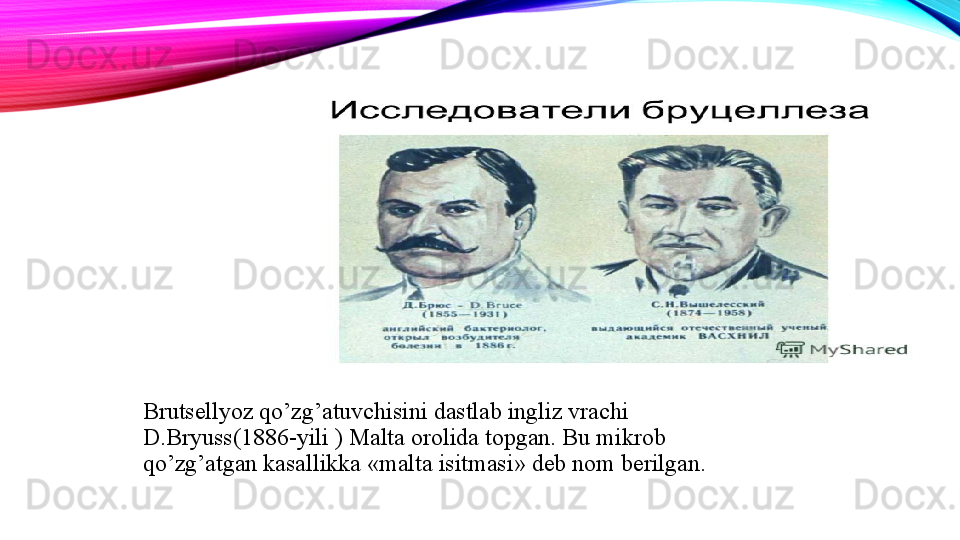 Brutsellyoz qo’zg’atuvchisini dastlab ingliz vrachi 
D.Bryuss(1886-yili ) Malta orolida topgan. Bu mikrob 
qo’zg’atgan kasallikka  « malta isitmasi »  deb nom berilgan.  