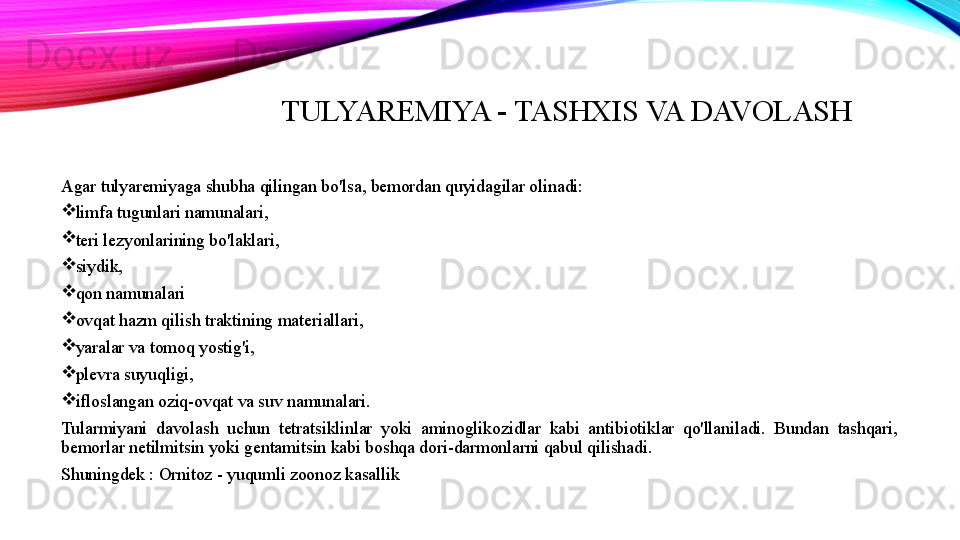 TULYAREMIYA - TASHXIS VA DAVOLASH
Agar tulyaremiyaga shubha qilingan bo'lsa, bemordan quyidagilar olinadi:

limfa tugunlari namunalari,

teri lezyonlarining bo'laklari,

siydik,

qon namunalari

ovqat hazm qilish traktining materiallari,

yaralar va tomoq yostig'i,

plevra suyuqligi,

ifloslangan oziq-ovqat va suv namunalari.
Tularmiyani  davolash  uchun  tetratsiklinlar  yoki  aminoglikozidlar  kabi  antibiotiklar  qo'llaniladi.  Bundan  tashqari, 
bemorlar netilmitsin yoki gentamitsin kabi boshqa dori-darmonlarni qabul qilishadi.
Shuningdek : Ornitoz - yuqumli zoonoz kasallik 