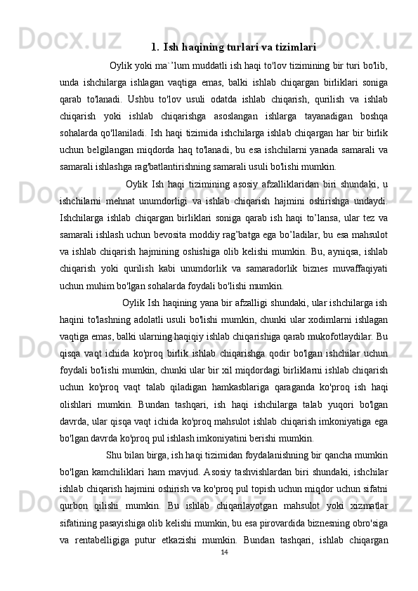 1. Ish haqining turlari va tizimlari
                  Oylik yoki ma`’lum muddatli ish haqi to'lov tizimining bir turi bo'lib,
unda   ishchilarga   ishlagan   vaqtiga   emas,   balki   ishlab   chiqargan   birliklari   soniga
qarab   to'lanadi.   Ushbu   to'lov   usuli   odatda   ishlab   chiqarish,   qurilish   va   ishlab
chiqarish   yoki   ishlab   chiqarishga   asoslangan   ishlarga   tayanadigan   boshqa
sohalarda qo'llaniladi. Ish haqi tizimida ishchilarga ishlab chiqargan har bir birlik
uchun   belgilangan   miqdorda   haq   to'lanadi,   bu   esa   ishchilarni   yanada   samarali   va
samarali ishlashga rag'batlantirishning samarali usuli bo'lishi mumkin.
                                Oylik   Ish   haqi   tizimining   asosiy   afzalliklaridan   biri   shundaki,   u
ishchilarni   mehnat   unumdorligi   va   ishlab   chiqarish   hajmini   oshirishga   undaydi.
Ishchilarga   ishlab   chiqargan   birliklari   soniga   qarab   ish   haqi   to’lansa,   ular   tez   va
samarali ishlash uchun bevosita moddiy rag’batga ega bo’ladilar, bu esa mahsulot
va   ishlab   chiqarish   hajmining   oshishiga   olib   kelishi   mumkin.   Bu,   ayniqsa,   ishlab
chiqarish   yoki   qurilish   kabi   unumdorlik   va   samaradorlik   biznes   muvaffaqiyati
uchun muhim bo'lgan sohalarda foydali bo'lishi mumkin.
                               Oylik Ish haqining yana bir afzalligi shundaki, ular ishchilarga ish
haqini to'lashning adolatli  usuli  bo'lishi  mumkin, chunki  ular  xodimlarni  ishlagan
vaqtiga emas, balki ularning haqiqiy ishlab chiqarishiga qarab mukofotlaydilar. Bu
qisqa   vaqt   ichida   ko'proq   birlik   ishlab   chiqarishga   qodir   bo'lgan   ishchilar   uchun
foydali bo'lishi mumkin, chunki ular bir xil miqdordagi birliklarni ishlab chiqarish
uchun   ko'proq   vaqt   talab   qiladigan   hamkasblariga   qaraganda   ko'proq   ish   haqi
olishlari   mumkin.   Bundan   tashqari,   ish   haqi   ishchilarga   talab   yuqori   bo'lgan
davrda, ular qisqa vaqt ichida ko'proq mahsulot ishlab chiqarish imkoniyatiga ega
bo'lgan davrda ko'proq pul ishlash imkoniyatini berishi mumkin.
                  Shu bilan birga, ish haqi tizimidan foydalanishning bir qancha mumkin
bo'lgan   kamchiliklari   ham   mavjud.   Asosiy   tashvishlardan   biri   shundaki,   ishchilar
ishlab chiqarish hajmini oshirish va ko'proq pul topish uchun miqdor uchun sifatni
qurbon   qilishi   mumkin.   Bu   ishlab   chiqarilayotgan   mahsulot   yoki   xizmatlar
sifatining pasayishiga olib kelishi mumkin, bu esa pirovardida biznesning obro'siga
va   rentabelligiga   putur   etkazishi   mumkin.   Bundan   tashqari,   ishlab   chiqargan
14 