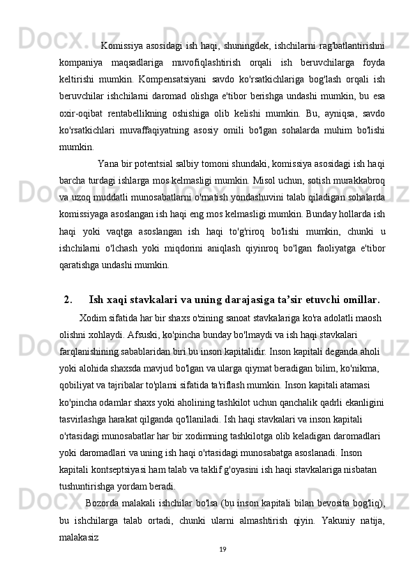                         Komissiya   asosidagi   ish  haqi,  shuningdek,  ishchilarni  rag'batlantirishni
kompaniya   maqsadlariga   muvofiqlashtirish   orqali   ish   beruvchilarga   foyda
keltirishi   mumkin.   Kompensatsiyani   savdo   ko'rsatkichlariga   bog'lash   orqali   ish
beruvchilar   ishchilarni   daromad   olishga   e'tibor   berishga   undashi   mumkin,   bu   esa
oxir-oqibat   rentabellikning   oshishiga   olib   kelishi   mumkin.   Bu,   ayniqsa,   savdo
ko'rsatkichlari   muvaffaqiyatning   asosiy   omili   bo'lgan   sohalarda   muhim   bo'lishi
mumkin.
              Yana bir potentsial salbiy tomoni shundaki, komissiya asosidagi ish haqi
barcha turdagi ishlarga mos kelmasligi mumkin. Misol uchun, sotish murakkabroq
va uzoq muddatli munosabatlarni o'rnatish yondashuvini talab qiladigan sohalarda
komissiyaga asoslangan ish haqi eng mos kelmasligi mumkin. Bunday hollarda ish
haqi   yoki   vaqtga   asoslangan   ish   haqi   to'g'riroq   bo'lishi   mumkin,   chunki   u
ishchilarni   o'lchash   yoki   miqdorini   aniqlash   qiyinroq   bo'lgan   faoliyatga   e'tibor
qaratishga undashi mumkin.
2. Ish xaqi stavkalari va uning darajasiga ta sir etuvchi omillar.ʼ
Xodim sifatida har bir shaxs o'zining sanoat stavkalariga ko'ra adolatli maosh 
olishni xohlaydi. Afsuski, ko'pincha bunday bo'lmaydi va ish haqi stavkalari 
farqlanishining sabablaridan biri bu inson kapitalidir. Inson kapitali deganda aholi 
yoki alohida shaxsda mavjud bo'lgan va ularga qiymat beradigan bilim, ko'nikma, 
qobiliyat va tajribalar to'plami sifatida ta'riflash mumkin. Inson kapitali atamasi 
ko'pincha odamlar shaxs yoki aholining tashkilot uchun qanchalik qadrli ekanligini
tasvirlashga harakat qilganda qo'llaniladi. Ish haqi stavkalari va inson kapitali 
o'rtasidagi munosabatlar har bir xodimning tashkilotga olib keladigan daromadlari 
yoki daromadlari va uning ish haqi o'rtasidagi munosabatga asoslanadi. Inson 
kapitali kontseptsiyasi ham talab va taklif g'oyasini ish haqi stavkalariga nisbatan 
tushuntirishga yordam beradi.
   Bozorda malakali ishchilar bo'lsa (bu inson kapitali bilan bevosita bog'liq),
bu   ishchilarga   talab   ortadi,   chunki   ularni   almashtirish   qiyin.   Yakuniy   natija,
malakasiz
19 