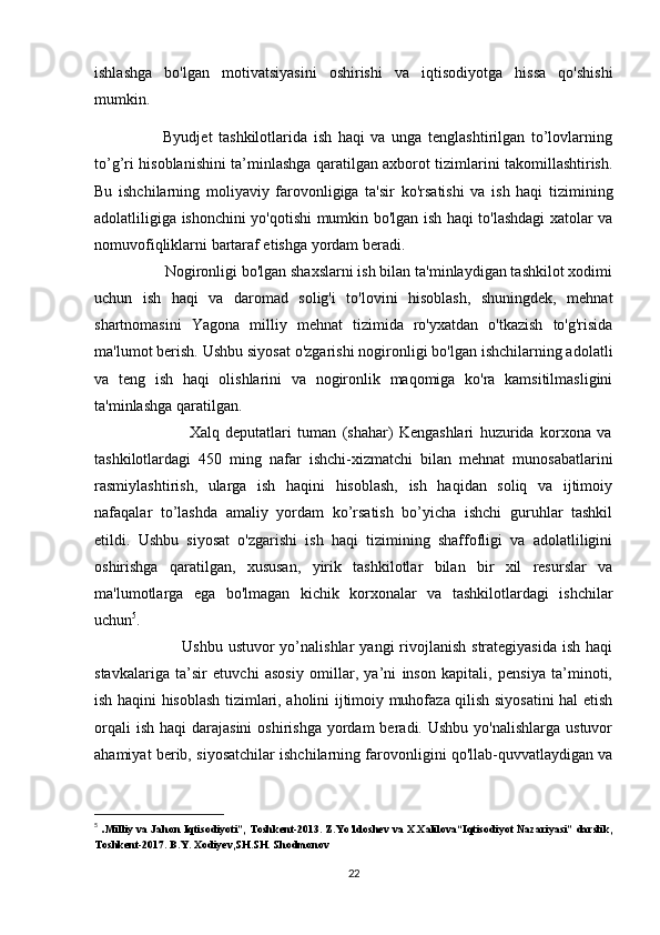 ishlashga   bo'lgan   motivatsiyasini   oshirishi   va   iqtisodiyotga   hissa   qo'shishi
mumkin.
                      Byudjet   tashkilotlarida   ish   haqi   va   unga   tenglashtirilgan   to’lovlarning
to’g’ri hisoblanishini ta’minlashga qaratilgan axborot tizimlarini takomillashtirish.
Bu   ishchilarning   moliyaviy   farovonligiga   ta'sir   ko'rsatishi   va   ish   haqi   tizimining
adolatliligiga ishonchini yo'qotishi mumkin bo'lgan ish haqi to'lashdagi xatolar va
nomuvofiqliklarni bartaraf etishga yordam beradi.
                 Nogironligi bo'lgan shaxslarni ish bilan ta'minlaydigan tashkilot xodimi
uchun   ish   haqi   va   daromad   solig'i   to'lovini   hisoblash,   shuningdek,   mehnat
shartnomasini   Yagona   milliy   mehnat   tizimida   ro'yxatdan   o'tkazish   to'g'risida
ma'lumot berish. Ushbu siyosat o'zgarishi nogironligi bo'lgan ishchilarning adolatli
va   teng   ish   haqi   olishlarini   va   nogironlik   maqomiga   ko'ra   kamsitilmasligini
ta'minlashga qaratilgan.
                                Xalq   deputatlari   tuman   (shahar)   Kengashlari   huzurida   korxona   va
tashkilotlardagi   450   ming   nafar   ishchi-xizmatchi   bilan   mehnat   munosabatlarini
rasmiylashtirish,   ularga   ish   haqini   hisoblash,   ish   haqidan   soliq   va   ijtimoiy
nafaqalar   to’lashda   amaliy   yordam   ko’rsatish   bo’yicha   ishchi   guruhlar   tashkil
etildi.   Ushbu   siyosat   o'zgarishi   ish   haqi   tizimining   shaffofligi   va   adolatliligini
oshirishga   qaratilgan,   xususan,   yirik   tashkilotlar   bilan   bir   xil   resurslar   va
ma'lumotlarga   ega   bo'lmagan   kichik   korxonalar   va   tashkilotlardagi   ishchilar
uchun 5
.
                                Ushbu  ustuvor  yo’nalishlar   yangi  rivojlanish  strategiyasida  ish  haqi
stavkalariga   ta’sir   etuvchi   asosiy   omillar,   ya’ni   inson   kapitali,   pensiya   ta’minoti,
ish haqini hisoblash tizimlari, aholini ijtimoiy muhofaza qilish siyosatini hal etish
orqali   ish  haqi  darajasini  oshirishga  yordam  beradi.  Ushbu  yo'nalishlarga  ustuvor
ahamiyat berib, siyosatchilar ishchilarning farovonligini qo'llab-quvvatlaydigan va
5
  . Milliy va Jahon Iqtisodiyoti”, Toshkent-2013. Z.Yo’ldoshev va X.Xalilova“Iqtisodiyot Nazariyasi” darslik,
Toshkent-2017. B.Y. Xodiyev,SH.SH. Shodmonov
22 