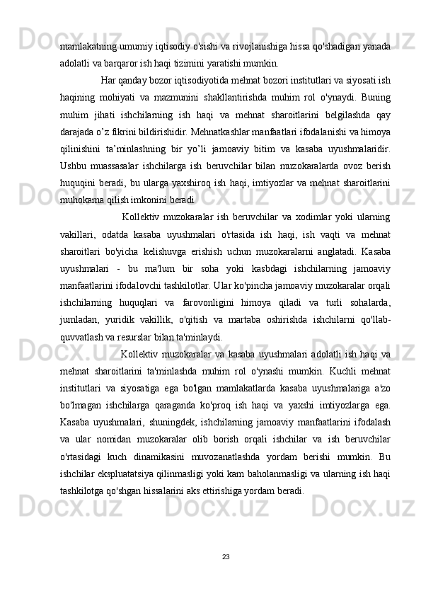 mamlakatning umumiy iqtisodiy o'sishi va rivojlanishiga hissa qo'shadigan yanada
adolatli va barqaror ish haqi tizimini yaratishi mumkin.
                Har qanday bozor iqtisodiyotida mehnat bozori institutlari va siyosati ish
haqining   mohiyati   va   mazmunini   shakllantirishda   muhim   rol   o'ynaydi.   Buning
muhim   jihati   ishchilarning   ish   haqi   va   mehnat   sharoitlarini   belgilashda   qay
darajada o’z fikrini bildirishidir. Mehnatkashlar manfaatlari ifodalanishi va himoya
qilinishini   ta’minlashning   bir   yo’li   jamoaviy   bitim   va   kasaba   uyushmalaridir.
Ushbu   muassasalar   ishchilarga   ish   beruvchilar   bilan   muzokaralarda   ovoz   berish
huquqini   beradi,   bu   ularga   yaxshiroq   ish   haqi,   imtiyozlar   va   mehnat   sharoitlarini
muhokama qilish imkonini beradi.
                              Kollektiv   muzokaralar   ish   beruvchilar   va   xodimlar   yoki   ularning
vakillari,   odatda   kasaba   uyushmalari   o'rtasida   ish   haqi,   ish   vaqti   va   mehnat
sharoitlari   bo'yicha   kelishuvga   erishish   uchun   muzokaralarni   anglatadi.   Kasaba
uyushmalari   -   bu   ma'lum   bir   soha   yoki   kasbdagi   ishchilarning   jamoaviy
manfaatlarini ifodalovchi tashkilotlar. Ular ko'pincha jamoaviy muzokaralar orqali
ishchilarning   huquqlari   va   farovonligini   himoya   qiladi   va   turli   sohalarda,
jumladan,   yuridik   vakillik,   o'qitish   va   martaba   oshirishda   ishchilarni   qo'llab-
quvvatlash va resurslar bilan ta'minlaydi.
                                Kollektiv   muzokaralar   va   kasaba   uyushmalari   adolatli   ish   haqi   va
mehnat   sharoitlarini   ta'minlashda   muhim   rol   o'ynashi   mumkin.   Kuchli   mehnat
institutlari   va   siyosatiga   ega   bo'lgan   mamlakatlarda   kasaba   uyushmalariga   a'zo
bo'lmagan   ishchilarga   qaraganda   ko'proq   ish   haqi   va   yaxshi   imtiyozlarga   ega.
Kasaba   uyushmalari,   shuningdek,   ishchilarning   jamoaviy   manfaatlarini   ifodalash
va   ular   nomidan   muzokaralar   olib   borish   orqali   ishchilar   va   ish   beruvchilar
o'rtasidagi   kuch   dinamikasini   muvozanatlashda   yordam   berishi   mumkin.   Bu
ishchilar ekspluatatsiya qilinmasligi yoki kam baholanmasligi va ularning ish haqi
tashkilotga qo'shgan hissalarini aks ettirishiga yordam beradi.
23 