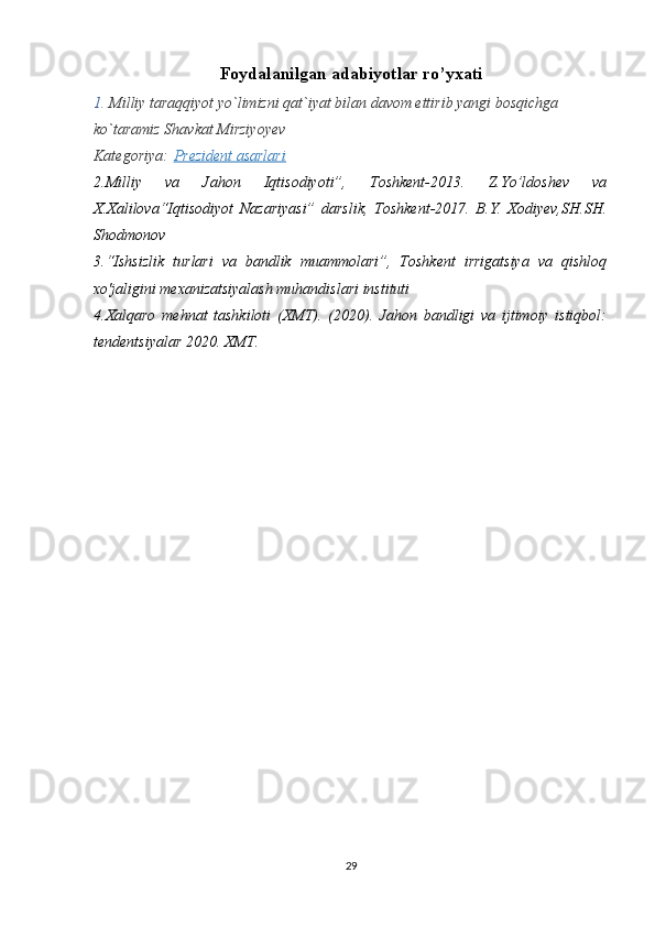 Foydalanilgan adabiyotlar ro’yxati
1.  Мilliy taraqqiyot yo`limizni qat`iyat bilan davom ettirib yangi bosqichga 
ko`taramiz  Shavkat Mirziyoyev
Kategoriya:   Prezident asarlari
2.Milliy   va   Jahon   Iqtisodiyoti”,   Toshkent-2013.   Z.Yo’ldoshev   va
X.Xalilova“Iqtisodiyot   Nazariyasi”   darslik,   Toshkent-2017.   B.Y.   Xodiyev,SH.SH.
Shodmonov
3.“Ishsizlik   turlari   va   bandlik   muammolari”,   Toshkent   irrigatsiya   va   qishloq
xo'jaligini mexanizatsiyalash muhandislari instituti
4.Xalqaro   mehnat   tashkiloti   (XMT).   (2020).   Jahon   bandligi   va   ijtimoiy   istiqbol:
tendentsiyalar 2020. XMT.
29 