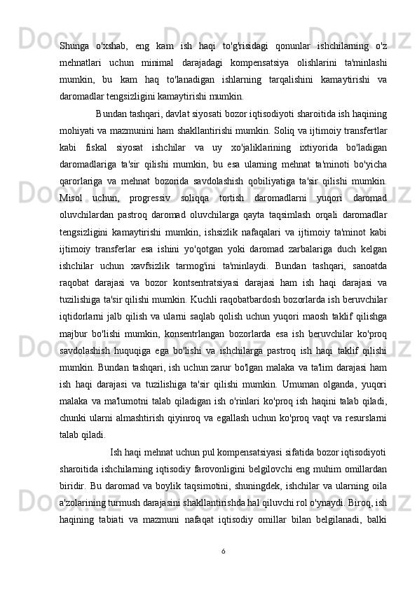 Shunga   o'xshab,   eng   kam   ish   haqi   to'g'risidagi   qonunlar   ishchilarning   o'z
mehnatlari   uchun   minimal   darajadagi   kompensatsiya   olishlarini   ta'minlashi
mumkin,   bu   kam   haq   to'lanadigan   ishlarning   tarqalishini   kamaytirishi   va
daromadlar tengsizligini kamaytirishi mumkin.
              Bundan tashqari, davlat siyosati bozor iqtisodiyoti sharoitida ish haqining
mohiyati va mazmunini ham shakllantirishi mumkin. Soliq va ijtimoiy transfertlar
kabi   fiskal   siyosat   ishchilar   va   uy   xo'jaliklarining   ixtiyorida   bo'ladigan
daromadlariga   ta'sir   qilishi   mumkin,   bu   esa   ularning   mehnat   ta'minoti   bo'yicha
qarorlariga   va   mehnat   bozorida   savdolashish   qobiliyatiga   ta'sir   qilishi   mumkin.
Misol   uchun,   progressiv   soliqqa   tortish   daromadlarni   yuqori   daromad
oluvchilardan   pastroq   daromad   oluvchilarga   qayta   taqsimlash   orqali   daromadlar
tengsizligini   kamaytirishi   mumkin,   ishsizlik   nafaqalari   va   ijtimoiy   ta'minot   kabi
ijtimoiy   transferlar   esa   ishini   yo'qotgan   yoki   daromad   zarbalariga   duch   kelgan
ishchilar   uchun   xavfsizlik   tarmog'ini   ta'minlaydi.   Bundan   tashqari,   sanoatda
raqobat   darajasi   va   bozor   kontsentratsiyasi   darajasi   ham   ish   haqi   darajasi   va
tuzilishiga ta'sir qilishi mumkin. Kuchli raqobatbardosh bozorlarda ish beruvchilar
iqtidorlarni   jalb   qilish   va   ularni   saqlab   qolish   uchun   yuqori   maosh   taklif   qilishga
majbur   bo'lishi   mumkin,   konsentrlangan   bozorlarda   esa   ish   beruvchilar   ko'proq
savdolashish   huquqiga   ega   bo'lishi   va   ishchilarga   pastroq   ish   haqi   taklif   qilishi
mumkin. Bundan tashqari, ish uchun zarur bo'lgan malaka va ta'lim darajasi  ham
ish   haqi   darajasi   va   tuzilishiga   ta'sir   qilishi   mumkin.   Umuman   olganda,   yuqori
malaka  va  ma'lumotni  talab  qiladigan   ish  o'rinlari  ko'proq  ish   haqini   talab  qiladi,
chunki  ularni  almashtirish  qiyinroq va  egallash uchun  ko'proq vaqt  va  resurslarni
talab qiladi.
                   Ish haqi mehnat uchun pul kompensatsiyasi sifatida bozor iqtisodiyoti
sharoitida ishchilarning iqtisodiy farovonligini  belgilovchi  eng muhim  omillardan
biridir.   Bu   daromad   va   boylik   taqsimotini,   shuningdek,   ishchilar   va   ularning   oila
a'zolarining turmush darajasini shakllantirishda hal qiluvchi rol o'ynaydi. Biroq, ish
haqining   tabiati   va   mazmuni   nafaqat   iqtisodiy   omillar   bilan   belgilanadi,   balki
6 