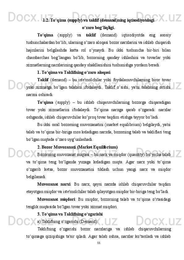 1. 2 .  To‘qima   (supply) va  taklif  (demand)ning iqtisodiyotdagi 
o‘zaro bog‘liqligi.
To‘qima   (supply)   va   taklif   (demand)   iqtisodiyotda   eng   asosiy
tushunchalardan bo‘lib, ularning o‘zaro aloqasi bozor narxlarini va ishlab chiqarish
hajmlarini   belgilashda   katta   rol   o‘ynaydi.   Bu   ikki   tushuncha   bir-biri   bilan
chambarchas   bog‘langan   bo‘lib,   bozorning   qanday   ishlashini   va   tovarlar   yoki
xizmatlarning narxlarining qanday shakllanishini tushunishga yordam beradi.
1.  To‘qima va Taklifning o‘zaro aloqasi
Taklif   (demand)   –   bu   iste'molchilar   yoki   foydalanuvchilarning   biror   tovar
yoki   xizmatga   bo‘lgan   talabini   ifodalaydi.   Taklif   o‘sishi,   ya'ni   talabning   ortishi
narxni oshiradi.
To‘qima   (supply)   –   bu   ishlab   chiqaruvchilarning   bozorga   chiqaradigan
tovar   yoki   xizmatlarini   ifodalaydi.   To‘qima   narxga   qarab   o‘zgaradi:   narxlar
oshganda, ishlab chiqaruvchilar ko‘proq tovar taqdim etishga tayyor bo‘ladi.
Bu ikki omil bozorning muvozanatini (market equilibrium) belgilaydi, ya'ni
talab va to‘qima bir-biriga mos keladigan narxda, bozorning talab va takliflari teng
bo‘lgan nuqtada o‘zaro uyg‘unlashadi.
2.  Bozor Muvozanati (Market Equilibrium)
Bozorning muvozanat nuqtasi – bu narx va miqdor (quantity) bo‘yicha talab
va   to‘qima   teng   bo‘lganda   yuzaga   keladigan   nuqta.   Agar   narx   yoki   to‘qima
o‘zgarib   ketsa,   bozor   muvozanatini   tiklash   uchun   yangi   narx   va   miqdor
belgilanadi.
Muvozanat   narxi :   Bu   narx,   qaysi   narxda   ishlab   chiqaruvchilar   taqdim
etayotgan miqdor va iste'molchilar talab qilayotgan miqdor bir-biriga teng bo‘ladi.
Muvozanat   miqdori :   Bu   miqdor,   bozorning   talab   va   to‘qima   o‘rtasidagi
tenglik nuqtasida bo‘lgan tovar yoki xizmat miqdori.
3.  To‘qima va Taklifning o‘zgarishi
a)  Taklifning o‘zgarishi (Demand) :
Taklifning   o‘zgarishi   bozor   narxlariga   va   ishlab   chiqaruvchilarning
to‘qimaga   qiziqishiga   ta'sir   qiladi.   Agar   talab   oshsa,   narxlar   ko‘tariladi   va   ishlab
11 