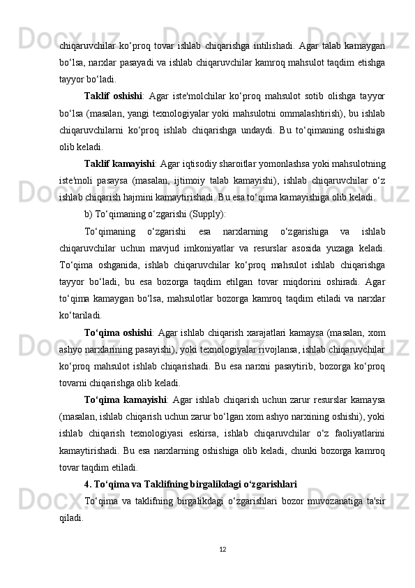 chiqaruvchilar   ko‘proq   tovar   ishlab   chiqarishga   intilishadi.   Agar   talab   kamaygan
bo‘lsa, narxlar pasayadi va ishlab chiqaruvchilar kamroq mahsulot taqdim etishga
tayyor bo‘ladi.
Taklif   oshishi :   Agar   iste'molchilar   ko‘proq   mahsulot   sotib   olishga   tayyor
bo‘lsa (masalan,  yangi  texnologiyalar  yoki  mahsulotni  ommalashtirish), bu ishlab
chiqaruvchilarni   ko‘proq   ishlab   chiqarishga   undaydi.   Bu   to‘qimaning   oshishiga
olib keladi.
Taklif kamayishi : Agar iqtisodiy sharoitlar yomonlashsa yoki mahsulotning
iste'moli   pasaysa   (masalan,   ijtimoiy   talab   kamayishi),   ishlab   chiqaruvchilar   o‘z
ishlab chiqarish hajmini kamaytirishadi. Bu esa to‘qima kamayishiga olib keladi.
b)  To‘qimaning o‘zgarishi (Supply) :
To‘qimaning   o‘zgarishi   esa   narxlarning   o‘zgarishiga   va   ishlab
chiqaruvchilar   uchun   mavjud   imkoniyatlar   va   resurslar   asosida   yuzaga   keladi.
To‘qima   oshganida,   ishlab   chiqaruvchilar   ko‘proq   mahsulot   ishlab   chiqarishga
tayyor   bo‘ladi,   bu   esa   bozorga   taqdim   etilgan   tovar   miqdorini   oshiradi.   Agar
to‘qima   kamaygan   bo‘lsa,   mahsulotlar   bozorga   kamroq   taqdim   etiladi   va   narxlar
ko‘tariladi.
To‘qima oshishi : Agar ishlab chiqarish xarajatlari kamaysa (masalan,  xom
ashyo narxlarining pasayishi), yoki texnologiyalar rivojlansa, ishlab chiqaruvchilar
ko‘proq   mahsulot   ishlab   chiqarishadi.   Bu   esa   narxni   pasaytirib,   bozorga   ko‘proq
tovarni chiqarishga olib keladi.
To‘qima   kamayishi :   Agar   ishlab   chiqarish   uchun   zarur   resurslar   kamaysa
(masalan, ishlab chiqarish uchun zarur bo‘lgan xom ashyo narxining oshishi), yoki
ishlab   chiqarish   texnologiyasi   eskirsa,   ishlab   chiqaruvchilar   o‘z   faoliyatlarini
kamaytirishadi. Bu esa  narxlarning oshishiga olib keladi, chunki  bozorga kamroq
tovar taqdim etiladi.
4.  To‘qima va Taklifning birgalikdagi o‘zgarishlari
To‘qima   va   taklifning   birgalikdagi   o‘zgarishlari   bozor   muvozanatiga   ta'sir
qiladi. 
12 