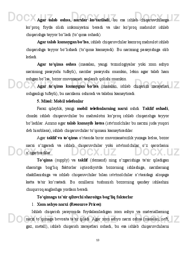 Agar   talab   oshsa,   narxlar   ko‘tariladi ,   bu   esa   ishlab   chiqaruvchilarga
ko‘proq   foyda   olish   imkoniyatini   beradi   va   ular   ko‘proq   mahsulot   ishlab
chiqarishga tayyor bo‘ladi (to‘qima oshadi).
Agar talab kamaygan bo‘lsa , ishlab chiqaruvchilar kamroq mahsulot ishlab
chiqarishga   tayyor   bo‘lishadi   (to‘qima   kamayadi).   Bu   narxning   pasayishiga   olib
keladi.
Agar   to‘qima   oshsa   (masalan,   yangi   texnologiyalar   yoki   xom   ashyo
narxining   pasayishi   tufayli),   narxlar   pasayishi   mumkin,   lekin   agar   talab   ham
oshgan bo‘lsa, bozor muvozanati saqlanib qolishi mumkin.
Agar   to‘qima   kamaygan   bo‘lsa   (masalan,   ishlab   chiqarish   xarajatlari
oshganligi tufayli), bu narxlarni oshiradi va talabni kamaytiradi.
5.  Misol: Mobil telefonlar
Faraz   qilaylik,   yangi   mobil   telefonlarning   narxi   oshdi.   Taklif   oshadi ,
chunki   ishlab   chiqaruvchilar   bu   mahsulotni   ko‘proq   ishlab   chiqarishga   tayyor
bo‘ladilar. Ammo agar   talab kamayib ketsa  (iste'molchilar bu narxni juda yuqori
deb hisoblasa), ishlab chiqaruvchilar to‘qimani kamaytiradilar.
Agar   taklif va to‘qima   o‘rtasida biror muvozanatsizlik yuzaga kelsa, bozor
narxi   o‘zgaradi   va   ishlab   chiqaruvchilar   yoki   iste'molchilar   o‘z   qarorlarini
o‘zgartiradilar.
To‘qima   (supply)   va   taklif   (demand)   ning   o‘zgarishiga   ta'sir   qiladigan
sharoitga   bog‘liq   faktorlar   iqtisodiyotda   bozorning   ishlashiga,   narxlarning
shakllanishiga   va   ishlab   chiqaruvchilar   bilan   iste'molchilar   o‘rtasidagi   aloqaga
katta   ta'sir   ko‘rsatadi.   Bu   omillarni   tushunish   bozorning   qanday   ishlashini
chuqurroq anglashga yordam beradi.
To‘qimaga ta’sir qiluvchi sharoitga bog‘liq faktorlar
1. Xom ashyo narxi (Resource Prices) :
Ishlab   chiqarish   jarayonida   foydalaniladigan   xom   ashyo   va   materiallarning
narxi to‘qimaga bevosita ta'sir qiladi. Agar xom ashyo narxi oshsa (masalan, neft,
gaz,   metall),   ishlab   chiqarish   xarajatlari   oshadi,   bu   esa   ishlab   chiqaruvchilarni
13 