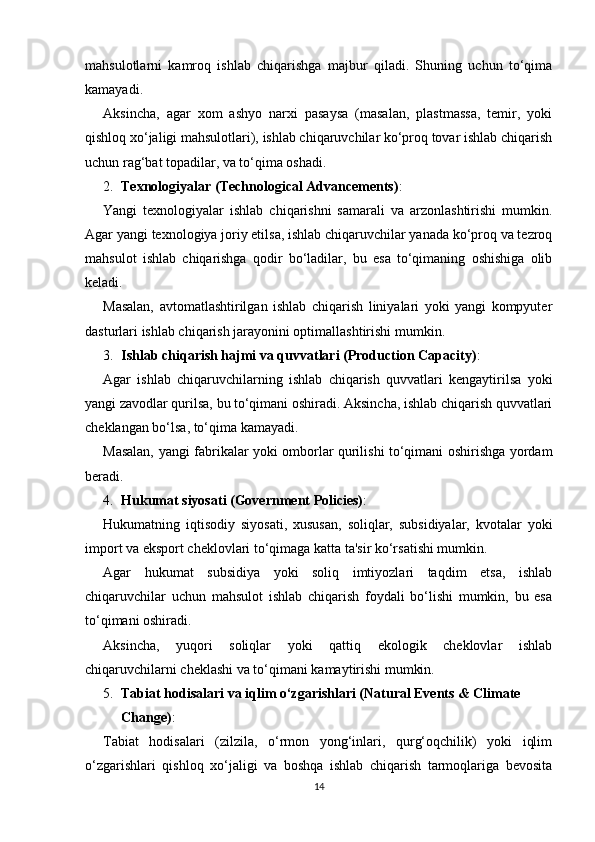 mahsulotlarni   kamroq   ishlab   chiqarishga   majbur   qiladi.   Shuning   uchun   to‘qima
kamayadi.
Aksincha,   agar   xom   ashyo   narxi   pasaysa   (masalan,   plastmassa,   temir,   yoki
qishloq xo‘jaligi mahsulotlari), ishlab chiqaruvchilar ko‘proq tovar ishlab chiqarish
uchun rag‘bat topadilar, va to‘qima oshadi.
2. Texnologiyalar (Technological Advancements) :
Yangi   texnologiyalar   ishlab   chiqarishni   samarali   va   arzonlashtirishi   mumkin.
Agar yangi texnologiya joriy etilsa, ishlab chiqaruvchilar yanada ko‘proq va tezroq
mahsulot   ishlab   chiqarishga   qodir   bo‘ladilar,   bu   esa   to‘qimaning   oshishiga   olib
keladi.
Masalan,   avtomatlashtirilgan   ishlab   chiqarish   liniyalari   yoki   yangi   kompyuter
dasturlari ishlab chiqarish jarayonini optimallashtirishi mumkin.
3. Ishlab chiqarish hajmi va quvvatlari (Production Capacity) :
Agar   ishlab   chiqaruvchilarning   ishlab   chiqarish   quvvatlari   kengaytirilsa   yoki
yangi zavodlar qurilsa, bu to‘qimani oshiradi. Aksincha, ishlab chiqarish quvvatlari
cheklangan bo‘lsa, to‘qima kamayadi.
Masalan, yangi fabrikalar yoki omborlar qurilishi to‘qimani oshirishga yordam
beradi.
4. Hukumat siyosati (Government Policies) :
Hukumatning   iqtisodiy   siyosati,   xususan,   soliqlar,   subsidiyalar,   kvotalar   yoki
import va eksport cheklovlari to‘qimaga katta ta'sir ko‘rsatishi mumkin.
Agar   hukumat   subsidiya   yoki   soliq   imtiyozlari   taqdim   etsa,   ishlab
chiqaruvchilar   uchun   mahsulot   ishlab   chiqarish   foydali   bo‘lishi   mumkin,   bu   esa
to‘qimani oshiradi.
Aksincha,   yuqori   soliqlar   yoki   qattiq   ekologik   cheklovlar   ishlab
chiqaruvchilarni cheklashi va to‘qimani kamaytirishi mumkin.
5. Tabiat hodisalari va iqlim o‘zgarishlari (Natural Events & Climate 
Change) :
Tabiat   hodisalari   (zilzila,   o‘rmon   yong‘inlari,   qurg‘oqchilik)   yoki   iqlim
o‘zgarishlari   qishloq   xo‘jaligi   va   boshqa   ishlab   chiqarish   tarmoqlariga   bevosita
14 