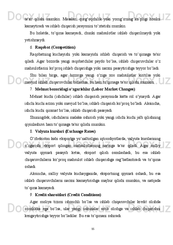 ta'sir   qilishi   mumkin.   Masalan,   qurg‘oqchilik   yoki   yomg‘irning   ko‘pligi   hosilni
kamaytiradi va ishlab chiqarish jarayonini to‘xtatishi mumkin.
Bu   holatda,   to‘qima   kamayadi,   chunki   mahsulotlar   ishlab   chiqarilmaydi   yoki
yetishmaydi.
6. Raqobat (Competition) :
Raqobatning   kuchayishi   yoki   kamayishi   ishlab   chiqarish   va   to‘qimaga   ta'sir
qiladi.   Agar   bozorda   yangi   raqobatchilar   paydo   bo‘lsa,   ishlab   chiqaruvchilar   o‘z
mahsulotlarini ko‘proq ishlab chiqarishga yoki narxni pasaytirishga tayyor bo‘ladi.
Shu   bilan   birga,   agar   bozorga   yangi   o‘ziga   xos   mahsulotlar   kiritilsa   yoki
mavjud ishlab chiqaruvchilar birlashsa, bu ham to‘qimaga ta'sir qilishi mumkin.
7. Mehnat bozoridagi o‘zgarishlar (Labor Market Changes) :
Mehnat   kuchi   (ishchilar)   ishlab   chiqarish   jarayonida   katta   rol   o‘ynaydi.   Agar
ishchi kuchi arzon yoki mavjud bo‘lsa, ishlab chiqarish ko‘proq bo‘ladi. Aksincha,
ishchi kuchi qimmat bo‘lsa, ishlab chiqarish pasayadi.
Shuningdek, ishchilarni malaka oshirish yoki yangi ishchi kuchi jalb qilishning
qiyinlashuvi ham to‘qimaga ta'sir qilishi mumkin.
8. Valyuta kurslari (Exchange Rates) :
O‘zbekiston kabi eksportga yo‘naltirilgan iqtisodiyotlarda, valyuta kurslarining
o‘zgarishi   eksport   qilingan   mahsulotlarning   narxiga   ta'sir   qiladi.   Agar   milliy
valyuta   qiymati   pasayib   ketsa,   eksport   qilish   osonlashadi,   bu   esa   ishlab
chiqaruvchilarni   ko‘proq   mahsulot   ishlab   chiqarishga   rag‘batlantiradi   va   to‘qima
oshadi.
Aksincha,   milliy   valyuta   kuchayganida,   eksportning   qiymati   oshadi,   bu   esa
ishlab   chiqaruvchilarni   narxni   kamaytirishga   majbur   qilishi   mumkin,   va   natijada
to‘qima kamayadi. 
9. Kredit sharoitlari (Credit Conditions) :
Agar   moliya   tizimi   ishonchli   bo‘lsa   va   ishlab   chiqaruvchilar   kredit   olishda
osonlikka   ega   bo‘lsa,   ular   yangi   uskunalar   sotib   olishga   va   ishlab   chiqarishni
kengaytirishga tayyor bo‘ladilar. Bu esa to‘qimani oshiradi.
15 