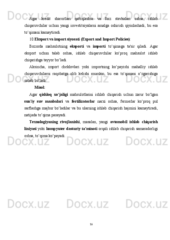 Agar   kredit   sharoitlari   qattiqlashsa   va   foiz   stavkalari   oshsa,   ishlab
chiqaruvchilar   uchun   yangi   investitsiyalarni   amalga   oshirish   qiyinlashadi,   bu   esa
to‘qimani kamaytiradi.
10. Eksport va import siyosati (Export and Import Policies) :
Bozorda   mahsulotning   eksporti   va   importi   to‘qimaga   ta'sir   qiladi.   Agar
eksport   uchun   talab   oshsa,   ishlab   chiqaruvchilar   ko‘proq   mahsulot   ishlab
chiqarishga tayyor bo‘ladi.
Aksincha,   import   cheklovlari   yoki   importning   ko‘payishi   mahalliy   ishlab
chiqaruvchilarni   raqobatga   olib   kelishi   mumkin,   bu   esa   to‘qimani   o‘zgarishiga
sabab bo‘ladi.
Misol:
Agar   qishloq   xo‘jaligi   mahsulotlarini   ishlab   chiqarish   uchun   zarur   bo‘lgan
sun'iy   suv   manbalari   va   fertilizatorlar   narxi   oshsa,   fermerlar   ko‘proq   pul
sarflashga  majbur   bo‘ladilar  va  bu  ularning  ishlab  chiqarish   hajmini   kamaytiradi,
natijada to‘qima pasayadi.
Texnologiyaning   rivojlanishi ,   masalan,   yangi   avtomobil   ishlab   chiqarish
liniyasi   yoki   kompyuter dasturiy ta'minoti   orqali ishlab chiqarish samaradorligi
oshsa, to‘qima ko‘payadi.
16 