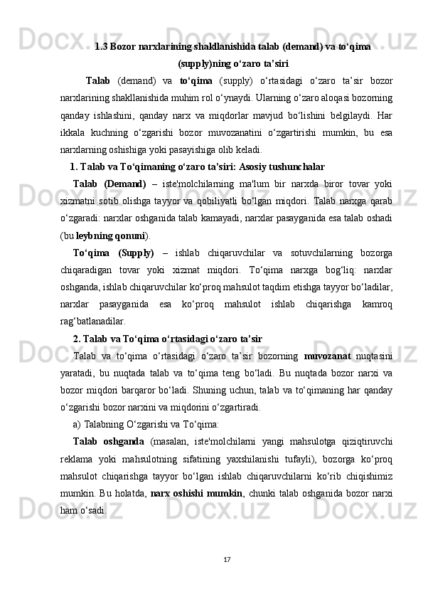 1.3 Bozor narxlarining shakllanishida  talab  (demand) va  to‘qima
(supply)ning o‘zaro ta’siri
Talab   (demand)   va   to‘qima   (supply)   o‘rtasidagi   o‘zaro   ta’sir   bozor
narxlarining shakllanishida muhim rol o‘ynaydi. Ularning o‘zaro aloqasi bozorning
qanday   ishlashini,   qanday   narx   va   miqdorlar   mavjud   bo‘lishini   belgilaydi.   Har
ikkala   kuchning   o‘zgarishi   bozor   muvozanatini   o‘zgartirishi   mumkin,   bu   esa
narxlarning oshishiga yoki pasayishiga olib keladi.
1.   Talab va To‘qimaning o‘zaro ta’siri: Asosiy tushunchalar
Talab   (Demand)   –   iste'molchilarning   ma'lum   bir   narxda   biror   tovar   yoki
xizmatni   sotib   olishga   tayyor   va   qobiliyatli   bo‘lgan   miqdori.   Talab   narxga   qarab
o‘zgaradi: narxlar oshganida talab kamayadi, narxlar pasayganida esa talab oshadi
(bu  leybning qonuni ).
To‘qima   (Supply)   –   ishlab   chiqaruvchilar   va   sotuvchilarning   bozorga
chiqaradigan   tovar   yoki   xizmat   miqdori.   To‘qima   narxga   bog‘liq:   narxlar
oshganda, ishlab chiqaruvchilar ko‘proq mahsulot taqdim etishga tayyor bo‘ladilar,
narxlar   pasayganida   esa   ko‘proq   mahsulot   ishlab   chiqarishga   kamroq
rag‘batlanadilar.
2.   Talab va To‘qima o‘rtasidagi o‘zaro ta’sir
Talab   va   to‘qima   o‘rtasidagi   o‘zaro   ta’sir   bozorning   muvozanat   nuqtasini
yaratadi,   bu   nuqtada   talab   va   to‘qima   teng   bo‘ladi.   Bu   nuqtada   bozor   narxi   va
bozor  miqdori  barqaror  bo‘ladi.  Shuning uchun, talab  va to‘qimaning har  qanday
o‘zgarishi bozor narxini va miqdorini o‘zgartiradi.
a)  Talabning O‘zgarishi va To‘qima:
Talab   oshganda   (masalan,   iste'molchilarni   yangi   mahsulotga   qiziqtiruvchi
reklama   yoki   mahsulotning   sifatining   yaxshilanishi   tufayli),   bozorga   ko‘proq
mahsulot   chiqarishga   tayyor   bo‘lgan   ishlab   chiqaruvchilarni   ko‘rib   chiqishimiz
mumkin.  Bu  holatda,   narx  oshishi  mumkin ,  chunki   talab  oshganida   bozor   narxi
ham o‘sadi.
17 