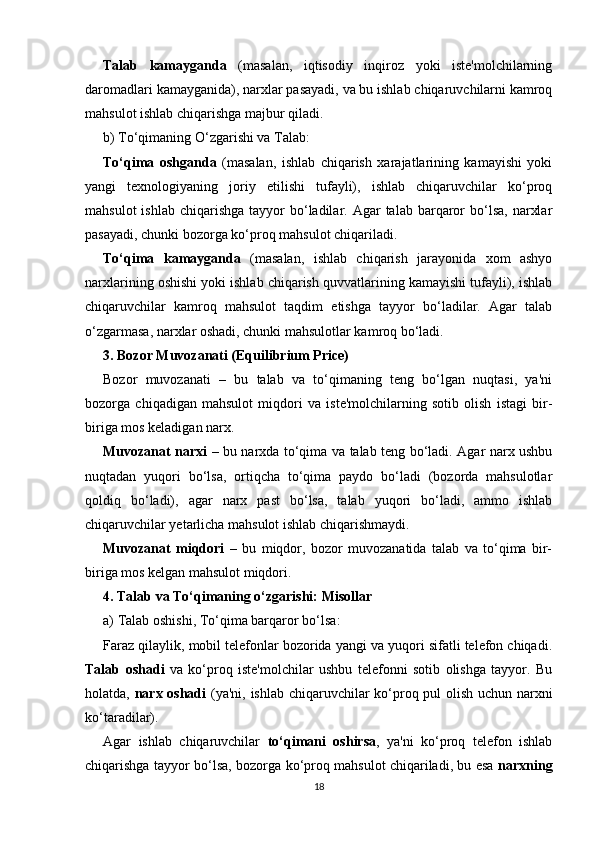 Talab   kamayganda   (masalan,   iqtisodiy   inqiroz   yoki   iste'molchilarning
daromadlari kamayganida), narxlar pasayadi, va bu ishlab chiqaruvchilarni kamroq
mahsulot ishlab chiqarishga majbur qiladi.
b)  To‘qimaning O‘zgarishi va Talab:
To‘qima   oshganda   (masalan,   ishlab   chiqarish   xarajatlarining   kamayishi   yoki
yangi   texnologiyaning   joriy   etilishi   tufayli),   ishlab   chiqaruvchilar   ko‘proq
mahsulot   ishlab  chiqarishga   tayyor   bo‘ladilar.  Agar   talab  barqaror  bo‘lsa,  narxlar
pasayadi, chunki bozorga ko‘proq mahsulot chiqariladi.
To‘qima   kamayganda   (masalan,   ishlab   chiqarish   jarayonida   xom   ashyo
narxlarining oshishi yoki ishlab chiqarish quvvatlarining kamayishi tufayli), ishlab
chiqaruvchilar   kamroq   mahsulot   taqdim   etishga   tayyor   bo‘ladilar.   Agar   talab
o‘zgarmasa, narxlar oshadi, chunki mahsulotlar kamroq bo‘ladi.
3.   Bozor Muvozanati (Equilibrium Price)
Bozor   muvozanati   –   bu   talab   va   to‘qimaning   teng   bo‘lgan   nuqtasi,   ya'ni
bozorga   chiqadigan   mahsulot   miqdori   va   iste'molchilarning   sotib   olish   istagi   bir-
biriga mos keladigan narx.
Muvozanat narxi   – bu narxda to‘qima va talab teng bo‘ladi. Agar narx ushbu
nuqtadan   yuqori   bo‘lsa,   ortiqcha   to‘qima   paydo   bo‘ladi   (bozorda   mahsulotlar
qoldiq   bo‘ladi),   agar   narx   past   bo‘lsa,   talab   yuqori   bo‘ladi,   ammo   ishlab
chiqaruvchilar yetarlicha mahsulot ishlab chiqarishmaydi.
Muvozanat   miqdori   –   bu   miqdor,   bozor   muvozanatida   talab   va   to‘qima   bir-
biriga mos kelgan mahsulot miqdori.
4.   Talab va To‘qimaning o‘zgarishi: Misollar
a)  Talab oshishi, To‘qima barqaror bo‘lsa :
Faraz qilaylik, mobil telefonlar bozorida yangi va yuqori sifatli telefon chiqadi.
Talab   oshadi   va   ko‘proq   iste'molchilar   ushbu   telefonni   sotib   olishga   tayyor.   Bu
holatda,   narx oshadi   (ya'ni, ishlab chiqaruvchilar ko‘proq pul olish uchun narxni
ko‘taradilar).
Agar   ishlab   chiqaruvchilar   to‘qimani   oshirsa ,   ya'ni   ko‘proq   telefon   ishlab
chiqarishga tayyor bo‘lsa, bozorga ko‘proq mahsulot chiqariladi, bu esa   narxning
18 