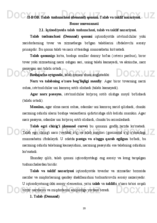 II-BOB. Talab tushunchasi (demand) qonuni. Talab va taklif nazariyasi.
Bozor muvozanati
2.1.  Iqtisodiyotda talab tushunchasi, talab va taklif nazariyasi.
Talab   tushunchasi   (Demand)   qonuni   iqtisodiyotda   iste'molchilar   yoki
xaridorlarning   tovar   va   xizmatlarga   bo'lgan   talablarini   ifodalovchi   asosiy
prinsipdir. Bu qonun talab va narx o'rtasidagi munosabatni ko'rsatadi.
Talab   qonuni ga   ko'ra,   boshqa   omillar   doimiy   bo'lsa   (ceteris   paribus),   biror
tovar yoki xizmatning narxi oshgan sari, uning talabi kamayadi, va aksincha, narx
pasaygan sari talabi ortadi.
Boshqacha aytganda , talab qonuni shuni anglatadiki:
Narx   va   talabning   o'zaro   bog'liqligi   manfiy :   Agar   biror   tovarning   narxi
oshsa, iste'molchilar uni kamroq sotib olishadi (talabi kamayadi).
Agar   narx   pasaysa ,   iste'molchilar   ko'proq   sotib   olishga   moyil   bo'lishadi
(talabi ortadi).
Masalan,   agar olma narxi oshsa, odamlar uni kamroq xarid qilishadi, chunki
narxning oshishi ularni boshqa variantlarni qidirtirishga olib kelishi mumkin. Agar
narx pasaysa, odamlar uni ko'proq sotib olishadi, chunki bu arzonlashadi.
Talab   egri   chizig'i   (demand   curve)   bu   qonunni   grafik   tarzda   ko'rsatadi.
Talab  egri  chizig'i  narx (vertikal  o'q)  va  talab  miqdori   (gorizontal  o'q)   o'rtasidagi
munosabatni   ifodalaydi.   U   odatda   pastga   va   o'ngga   qarab   egilgan   bo'ladi,   bu
narxning oshishi talabning kamayishini, narxning pasayishi esa talabning oshishini
ko'rsatadi.
Shunday   qilib,   talab   qonuni   iqtisodiyotdagi   eng   asosiy   va   keng   tarqalgan
tushunchalardan biridir.
Talab   va   taklif   nazariyasi   iqtisodiyotda   tovarlar   va   xizmatlar   bozorida
narxlar  va miqdorlarning qanday shakllanishini  tushuntiruvchi  asosiy nazariyadir.
U iqtisodiyotning ikki asosiy elementini, ya'ni  talab  va  taklif ni o'zaro ta'siri orqali
bozor narxlarini va miqdorlarini aniqlashga yordam beradi.
1.  Talab (Demand)
20 