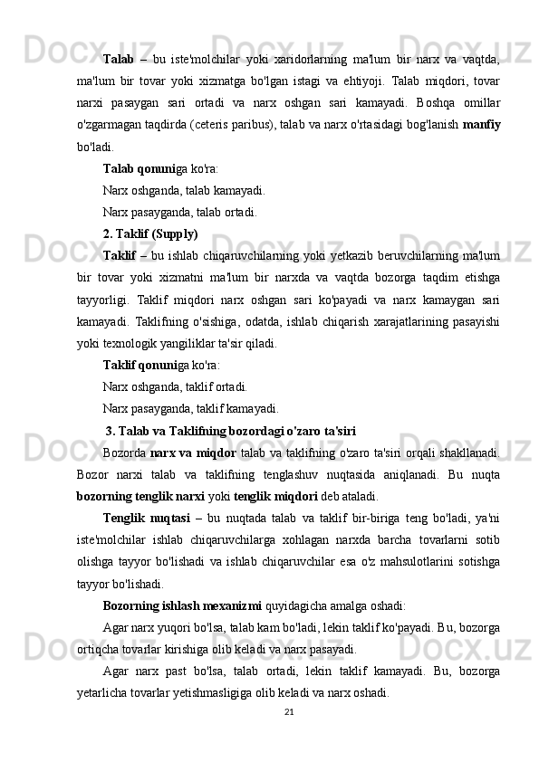 Talab   –   bu   iste'molchilar   yoki   xaridorlarning   ma'lum   bir   narx   va   vaqtda,
ma'lum   bir   tovar   yoki   xizmatga   bo'lgan   istagi   va   ehtiyoji.   Talab   miqdori,   tovar
narxi   pasaygan   sari   ortadi   va   narx   oshgan   sari   kamayadi.   Boshqa   omillar
o'zgarmagan taqdirda (ceteris paribus), talab va narx o'rtasidagi bog'lanish   manfiy
bo'ladi.
Talab qonuni ga ko'ra:
Narx oshganda, talab kamayadi.
Narx pasayganda, talab ortadi.
2.   Taklif (Supply)
Taklif   –  bu  ishlab  chiqaruvchilarning  yoki   yetkazib  beruvchilarning  ma'lum
bir   tovar   yoki   xizmatni   ma'lum   bir   narxda   va   vaqtda   bozorga   taqdim   etishga
tayyorligi.   Taklif   miqdori   narx   oshgan   sari   ko'payadi   va   narx   kamaygan   sari
kamayadi.   Taklifning   o'sishiga,   odatda,   ishlab   chiqarish   xarajatlarining   pasayishi
yoki texnologik yangiliklar ta'sir qiladi.
Taklif qonuni ga ko'ra:
Narx oshganda, taklif ortadi.
Narx pasayganda, taklif kamayadi.
  3.  Talab va Taklifning b ozordagi  o'zaro t a'siri
Bozorda   narx va miqdor   talab va taklifning o'zaro ta'siri orqali shakllanadi.
Bozor   narxi   talab   va   taklifning   tenglashuv   nuqtasida   aniqlanadi.   Bu   nuqta
bozorning tenglik narxi  yoki  tenglik miqdori  deb ataladi.
Tenglik   nuqtasi   –   bu   nuqtada   talab   va   taklif   bir-biriga   teng   bo'ladi,   ya'ni
iste'molchilar   ishlab   chiqaruvchilarga   xohlagan   narxda   barcha   tovarlarni   sotib
olishga   tayyor   bo'lishadi   va   ishlab   chiqaruvchilar   esa   o'z   mahsulotlarini   sotishga
tayyor bo'lishadi.
Bozorning ishlash mexanizmi  quyidagicha amalga oshadi:
Agar narx yuqori bo'lsa, talab kam bo'ladi, lekin taklif ko'payadi. Bu, bozorga
ortiqcha tovarlar kirishiga olib keladi va narx pasayadi.
Agar   narx   past   bo'lsa,   talab   ortadi,   lekin   taklif   kamayadi.   Bu,   bozorga
yetarlicha tovarlar yetishmasligiga olib keladi va narx oshadi.
21