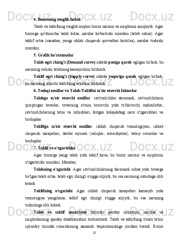 4.   Bozorning tenglik h olati
Talab va taklifning tenglik nuqtasi bozor narxini va miqdorini aniqlaydi. Agar
bozorga   qo'shimcha   talab   kelsa,   narxlar   ko'tarilishi   mumkin   (talab   oshsa).   Agar
taklif   ortsa   (masalan,   yangi   ishlab   chiqarish   quvvatlari   kiritilsa),   narxlar   tushishi
mumkin.
5.   Grafik k o'rsatmalar
Talab egri chizig'i (Demand curve)  odatda  pastga qarab  egilgan bo'ladi, bu
narxning oshishi talabning kamayishini bildiradi.
Taklif egri chizig'i (Supply curve)   odatda   yuqoriga qarab   egilgan bo'ladi,
bu narxning oshishi taklifning ortishini bildiradi.
6.   Tashqi o millar va Talab/Taklifni  t a'sir  e tuvchi  f aktorlar
Talabga   ta'sir   etuvchi   omillar :   iste'molchilar   daromadi,   iste'molchilarni
qiziqtirgan   tovarlar,   tovarning   o'rnini   bosuvchi   yoki   to'ldiruvchi   mahsulotlar,
iste'molchilarning   ta'mi   va   xohishlari,   kutgan   kelajakdagi   narx   o'zgarishlari   va
boshqalar.
Taklifga   ta'sir   etuvchi   omillar :   ishlab   chiqarish   texnologiyasi,   ishlab
chiqarish   xarajatlari,   davlat   siyosati   (soliqlar,   subsidiyalar),   tabiiy   resurslar   va
boshqalar.
7.   Tahlil va o'zgarishlar
Agar   bozorga   yangi   talab   yoki   taklif   kirsa,   bu   bozor   narxini   va   miqdorini
o'zgartirishi mumkin. Masalan:
Talabning   o'zgarishi :   Agar   iste'molchilarning   daromadi   oshsa   yoki   tovarga
bo'lgan talab ortsa, talab egri chizig'i o'ngga siljiydi, bu esa narxning oshishiga olib
keladi.
Taklifning   o'zgarishi :   Agar   ishlab   chiqarish   xarajatlari   kamayib   yoki
texnologiya   yangilansa,   taklif   egri   chizig'i   o'ngga   siljiydi,   bu   esa   narxning
tushishiga olib keladi.
Talab   va   taklif   nazariyasi   bozorlar   qanday   ishlashini,   narxlar   va
miqdorlarning qanday shakllanishini tushuntiradi. Talab va taklifning o'zaro ta'siri
iqtisodiy   tizimda   resurslarning   samarali   taqsimlanishiga   yordam   beradi.   Bozor
22 