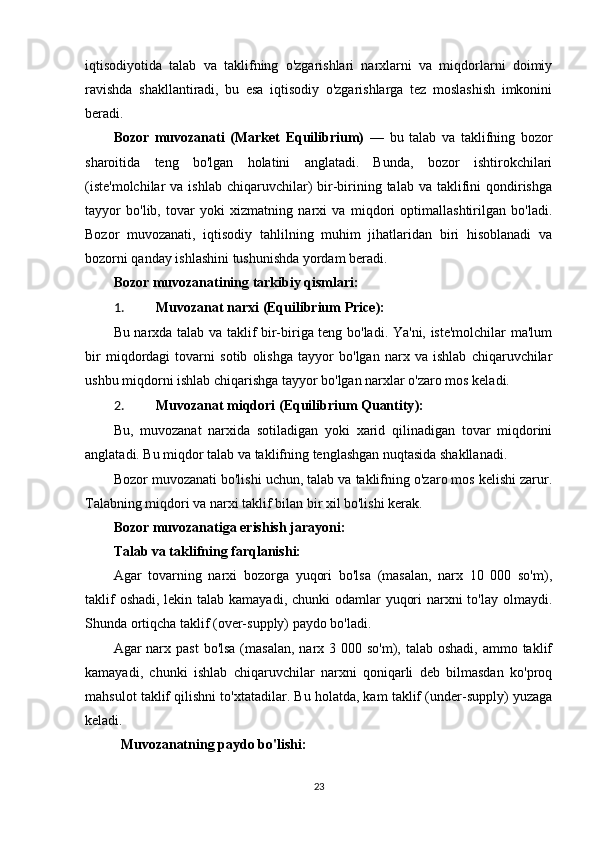 iqtisodiyotida   talab   va   taklifning   o'zgarishlari   narxlarni   va   miqdorlarni   doimiy
ravishda   shakllantiradi,   bu   esa   iqtisodiy   o'zgarishlarga   tez   moslashish   imkonini
beradi.
Bozor   muvozanati   (Market   Equilibrium)   —   bu   talab   va   taklifning   bozor
sharoitida   teng   bo'lgan   holatini   anglatadi.   Bunda,   bozor   ishtirokchilari
(iste'molchilar  va  ishlab  chiqaruvchilar)   bir-birining talab  va  taklifini   qondirishga
tayyor   bo'lib,   tovar   yoki   xizmatning   narxi   va   miqdori   optimallashtirilgan   bo'ladi.
Bozor   muvozanati,   iqtisodiy   tahlilning   muhim   jihatlaridan   biri   hisoblanadi   va
bozorni qanday ishlashini tushunishda yordam beradi.
Bozor muvozanatining tarkibiy qismlari:
1. Muvozanat   narxi  ( Equilibrium   Price ):
Bu narxda talab va taklif bir-biriga teng bo'ladi. Ya'ni, iste'molchilar ma'lum
bir   miqdordagi   tovarni   sotib   olishga   tayyor   bo'lgan   narx   va   ishlab   chiqaruvchilar
ushbu miqdorni ishlab chiqarishga tayyor bo'lgan narxlar o'zaro mos keladi.
2. Muvozanat   miqdori  ( Equilibrium   Quantity ):
Bu,   muvozanat   narxida   sotiladigan   yoki   xarid   qilinadigan   tovar   miqdorini
anglatadi. Bu miqdor talab va taklifning tenglashgan nuqtasida shakllanadi.
Bozor muvozanati bo'lishi uchun, talab va taklifning o'zaro mos kelishi zarur.
Talabning miqdori va narxi taklif bilan bir xil bo'lishi kerak.
Bozor muvozanatiga erishish jarayoni:
Talab va taklifning farqlanishi:
Agar   tovarning   narxi   bozorga   yuqori   bo'lsa   (masalan,   narx   10   000   so'm),
taklif  oshadi, lekin talab kamayadi, chunki odamlar  yuqori  narxni  to'lay olmaydi.
Shunda ortiqcha taklif (over-supply) paydo bo'ladi.
Agar  narx past  bo'lsa  (masalan,  narx 3 000 so'm), talab oshadi,  ammo taklif
kamayadi,   chunki   ishlab   chiqaruvchilar   narxni   qoniqarli   deb   bilmasdan   ko'proq
mahsulot taklif qilishni to'xtatadilar. Bu holatda, kam taklif (under-supply) yuzaga
keladi.
Muvozanatning paydo bo'lishi:
23 