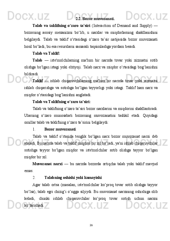 2. 2.  Bo zor muvozanati.
Talab   va   taklifning   o‘zaro   ta’siri   (Interaction   of   Demand   and   Supply)   —
bozorning   asosiy   mexanizmi   bo‘lib,   u   narxlar   va   miqdorlarning   shakllanishini
belgilaydi.   Talab   va   taklif   o‘rtasidagi   o‘zaro   ta’sir   natijasida   bozor   muvozanati
hosil bo‘ladi, bu esa resurslarni samarali taqsimlashga yordam beradi.
Talab va Taklif:
Talab   —   iste'molchilarning   ma'lum   bir   narxda   tovar   yoki   xizmatni   sotib
olishga bo‘lgan istagi yoki ehtiyoji. Talab narx va miqdor o‘rtasidagi bog‘lanishni
bildiradi.
Taklif   —   ishlab   chiqaruvchilarning   ma'lum   bir   narxda   tovar   yoki   xizmatni
ishlab   chiqarishga   va   sotishga   bo‘lgan   tayyorligi   yoki   istagi.   Taklif   ham   narx   va
miqdor o‘rtasidagi bog‘lanishni anglatadi.
Talab va Taklifning o‘zaro t a’siri:
Talab va taklifning o‘zaro ta’siri bozor narxlarini va miqdorini shakllantiradi.
Ularning   o‘zaro   munosabati   bozorning   muvozanatini   tashkil   etadi.   Quyidagi
omillar talab va taklifning o‘zaro ta’sirini belgilaydi:
1. Bozor muvozanati :
Talab   va   taklif   o‘rtasida   tenglik   bo‘lgan   narx   bozor   muvozanat   narxi   deb
ataladi. Bu narxda talab va taklif miqdori bir xil bo‘ladi, ya'ni ishlab chiqaruvchilar
sotishga   tayyor   bo‘lgan   miqdor   va   iste'molchilar   sotib   olishga   tayyor   bo‘lgan
miqdor bir xil.
Muvozanat   narxi   —   bu   narxda   bozorda   ortiqcha   talab   yoki   taklif   mavjud
emas.
2. Talabning oshishi yoki kamayishi :
Agar   talab   ortsa   (masalan,   iste'molchilar   ko‘proq   tovar   sotib   olishga   tayyor
bo‘lsa), talab egri chizig‘i o‘ngga siljiydi. Bu muvozanat narxining oshishiga olib
keladi,   chunki   ishlab   chiqaruvchilar   ko‘proq   tovar   sotish   uchun   narxni
ko‘tarishadi.
26 