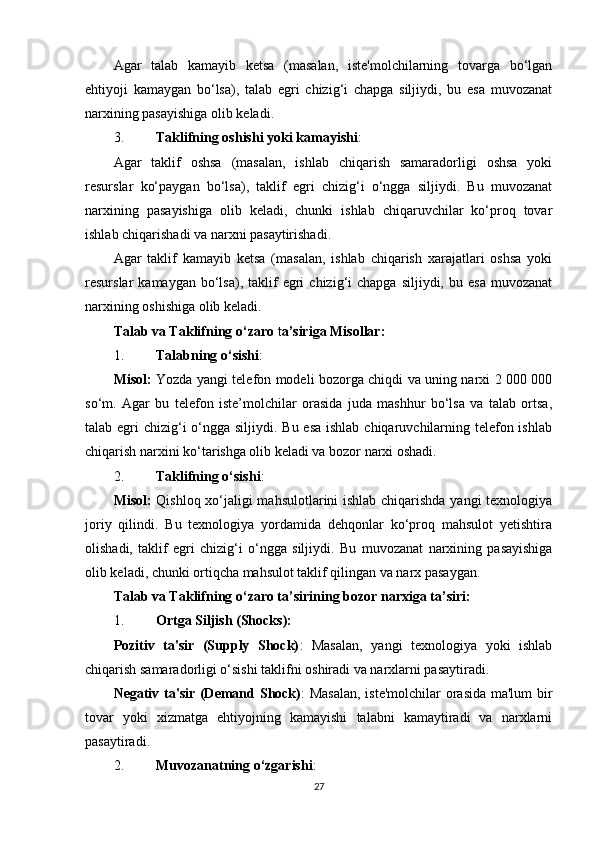 Agar   talab   kamayib   ketsa   (masalan,   iste'molchilarning   tovarga   bo‘lgan
ehtiyoji   kamaygan   bo‘lsa),   talab   egri   chizig‘i   chapga   siljiydi,   bu   esa   muvozanat
narxining pasayishiga olib keladi.
3. Taklifning oshishi yoki kamayishi :
Agar   taklif   oshsa   (masalan,   ishlab   chiqarish   samaradorligi   oshsa   yoki
resurslar   ko‘paygan   bo‘lsa),   taklif   egri   chizig‘i   o‘ngga   siljiydi.   Bu   muvozanat
narxining   pasayishiga   olib   keladi,   chunki   ishlab   chiqaruvchilar   ko‘proq   tovar
ishlab chiqarishadi va narxni pasaytirishadi.
Agar   taklif   kamayib   ketsa   (masalan,   ishlab   chiqarish   xarajatlari   oshsa   yoki
resurslar   kamaygan  bo‘lsa),  taklif  egri  chizig‘i   chapga  siljiydi,  bu  esa  muvozanat
narxining oshishiga olib keladi.
Talab va Taklifning o ‘zaro  t a’siriga Misollar:
1. Talabning o‘sishi :
Misol:   Yozda yangi telefon modeli bozorga chiqdi va uning narxi 2 000 000
so‘m.   Agar   bu   telefon   iste’molchilar   orasida   juda   mashhur   bo‘lsa   va   talab   ortsa,
talab egri  chizig‘i  o‘ngga siljiydi. Bu esa ishlab chiqaruvchilarning telefon ishlab
chiqarish narxini ko‘tarishga olib keladi va bozor narxi oshadi.
2. Taklifning o‘sishi :
Misol:   Qishloq xo‘jaligi mahsulotlarini ishlab chiqarishda yangi  texnologiya
joriy   qilindi.   Bu   texnologiya   yordamida   dehqonlar   ko‘proq   mahsulot   yetishtira
olishadi,   taklif   egri   chizig‘i   o‘ngga   siljiydi.   Bu   muvozanat   narxining   pasayishiga
olib keladi, chunki ortiqcha mahsulot taklif qilingan va narx pasaygan.
Talab va Taklifning o‘zaro ta’sirining bozor narxiga t a’siri:
1. Ortga Siljish (Shocks):
Pozitiv   ta'sir   (Supply   Shock) :   Masalan,   yangi   texnologiya   yoki   ishlab
chiqarish samaradorligi o‘sishi taklifni oshiradi va narxlarni pasaytiradi.
Negativ ta'sir (Demand Shock) : Masalan,  iste'molchilar orasida ma'lum bir
tovar   yoki   xizmatga   ehtiyojning   kamayishi   talabni   kamaytiradi   va   narxlarni
pasaytiradi.
2. Muvozanatning o‘zgarishi :
27 