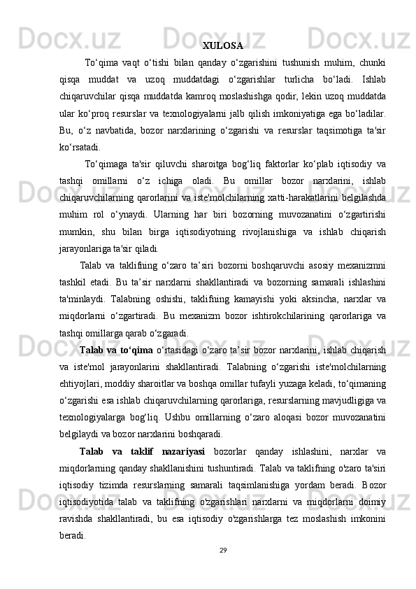 XULOSA
To‘qima   vaqt   o‘tishi   bilan   qanday   o‘zgarishini   tushunish   muhim,   chunki
qisqa   muddat   va   uzoq   muddatdagi   o‘zgarishlar   turlicha   bo‘ladi.   Ishlab
chiqaruvchilar   qisqa   muddatda   kamroq   moslashishga   qodir,   lekin  uzoq   muddatda
ular  ko‘proq  resurslar   va  texnologiyalarni  jalb  qilish   imkoniyatiga   ega  bo‘ladilar.
Bu,   o‘z   navbatida,   bozor   narxlarining   o‘zgarishi   va   resurslar   taqsimotiga   ta'sir
ko‘rsatadi.
To‘qimaga   ta'sir   qiluvchi   sharoitga   bog‘liq   faktorlar   ko‘plab   iqtisodiy   va
tashqi   omillarni   o‘z   ichiga   oladi.   Bu   omillar   bozor   narxlarini,   ishlab
chiqaruvchilarning  qarorlarini  va  iste'molchilarning   xatti-harakatlarini   belgilashda
muhim   rol   o‘ynaydi.   Ularning   har   biri   bozorning   muvozanatini   o‘zgartirishi
mumkin,   shu   bilan   birga   iqtisodiyotning   rivojlanishiga   va   ishlab   chiqarish
jarayonlariga ta'sir qiladi.
Talab   va   taklifning   o‘zaro   ta’siri   bozorni   boshqaruvchi   asosiy   mexanizmni
tashkil   etadi.   Bu   ta’sir   narxlarni   shakllantiradi   va   bozorning   samarali   ishlashini
ta'minlaydi.   Talabning   oshishi,   taklifning   kamayishi   yoki   aksincha,   narxlar   va
miqdorlarni   o‘zgartiradi.   Bu   mexanizm   bozor   ishtirokchilarining   qarorlariga   va
tashqi omillarga qarab o‘zgaradi.
Talab va  to‘qima   o‘rtasidagi   o‘zaro  ta’sir   bozor   narxlarini,  ishlab  chiqarish
va   iste'mol   jarayonlarini   shakllantiradi.   Talabning   o‘zgarishi   iste'molchilarning
ehtiyojlari, moddiy sharoitlar va boshqa omillar tufayli yuzaga keladi, to‘qimaning
o‘zgarishi esa ishlab chiqaruvchilarning qarorlariga, resurslarning mavjudligiga va
texnologiyalarga   bog‘liq.   Ushbu   omillarning   o‘zaro   aloqasi   bozor   muvozanatini
belgilaydi va bozor narxlarini boshqaradi.
Talab   va   taklif   nazariyasi   bozorlar   qanday   ishlashini,   narxlar   va
miqdorlarning qanday shakllanishini tushuntiradi. Talab va taklifning o'zaro ta'siri
iqtisodiy   tizimda   resurslarning   samarali   taqsimlanishiga   yordam   beradi.   Bozor
iqtisodiyotida   talab   va   taklifning   o'zgarishlari   narxlarni   va   miqdorlarni   doimiy
ravishda   shakllantiradi,   bu   esa   iqtisodiy   o'zgarishlarga   tez   moslashish   imkonini
beradi.
29 