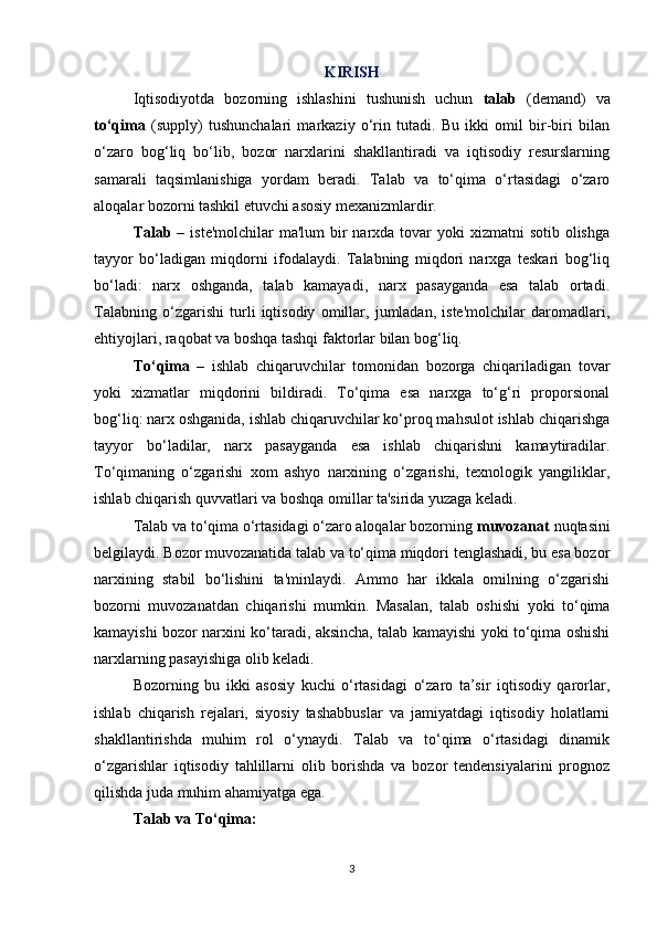 KIRISH
Iqtisodiyotda   bozorning   ishlashini   tushunish   uchun   talab   (demand)   va
to‘qima   (supply)   tushunchalari   markaziy   o‘rin   tutadi.   Bu   ikki   omil   bir-biri   bilan
o‘zaro   bog‘liq   bo‘lib,   bozor   narxlarini   shakllantiradi   va   iqtisodiy   resurslarning
samarali   taqsimlanishiga   yordam   beradi.   Talab   va   to‘qima   o‘rtasidagi   o‘zaro
aloqalar bozorni tashkil etuvchi asosiy mexanizmlardir.
Talab   – iste'molchilar  ma'lum  bir  narxda tovar  yoki  xizmatni  sotib  olishga
tayyor   bo‘ladigan   miqdorni   ifodalaydi.   Talabning   miqdori   narxga   teskari   bog‘liq
bo‘ladi:   narx   oshganda,   talab   kamayadi,   narx   pasayganda   esa   talab   ortadi.
Talabning   o‘zgarishi   turli   iqtisodiy   omillar,   jumladan,   iste'molchilar   daromadlari,
ehtiyojlari, raqobat va boshqa tashqi faktorlar bilan bog‘liq.
To‘qima   –   ishlab   chiqaruvchilar   tomonidan   bozorga   chiqariladigan   tovar
yoki   xizmatlar   miqdorini   bildiradi.   To‘qima   esa   narxga   to‘g‘ri   proporsional
bog‘liq: narx oshganida, ishlab chiqaruvchilar ko‘proq mahsulot ishlab chiqarishga
tayyor   bo‘ladilar,   narx   pasayganda   esa   ishlab   chiqarishni   kamaytiradilar.
To‘qimaning   o‘zgarishi   xom   ashyo   narxining   o‘zgarishi,   texnologik   yangiliklar,
ishlab chiqarish quvvatlari va boshqa omillar ta'sirida yuzaga keladi.
Talab va to‘qima o‘rtasidagi o‘zaro aloqalar bozorning  muvozanat  nuqtasini
belgilaydi. Bozor muvozanatida talab va to‘qima miqdori tenglashadi, bu esa bozor
narxining   stabil   bo‘lishini   ta'minlaydi.   Ammo   har   ikkala   omilning   o‘zgarishi
bozorni   muvozanatdan   chiqarishi   mumkin.   Masalan,   talab   oshishi   yoki   to‘qima
kamayishi bozor narxini ko‘taradi, aksincha, talab kamayishi yoki to‘qima oshishi
narxlarning pasayishiga olib keladi.
Bozorning   bu   ikki   asosiy   kuchi   o‘rtasidagi   o‘zaro   ta’sir   iqtisodiy   qarorlar,
ishlab   chiqarish   rejalari,   siyosiy   tashabbuslar   va   jamiyatdagi   iqtisodiy   holatlarni
shakllantirishda   muhim   rol   o‘ynaydi.   Talab   va   to‘qima   o‘rtasidagi   dinamik
o‘zgarishlar   iqtisodiy   tahlillarni   olib   borishda   va   bozor   tendensiyalarini   prognoz
qilishda juda muhim ahamiyatga ega.
Talab va To‘qima:
3 