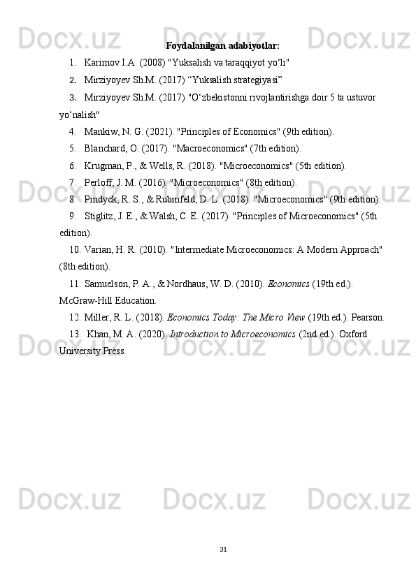 Foydalanilgan adabiyotlar:
1. Karimov I.A. (2008) "Yuksalish va taraqqiyot yo‘li"
2. Mirziyoyev Sh.M. (2017) “Yuksalish strategiyasi”
3. Mirziyoyev Sh.M. (2017)  "O‘zbekistonni rivojlantirishga doir 5 ta ustuvor 
yo‘nalish"
4. Mankiw, N. G. (2021). "Principles of Economics" (9th edition).
5. Blanchard, O. (2017). "Macroeconomics" (7th edition).
6. Krugman, P., & Wells, R. (2018). "Microeconomics" (5th edition).
7. Perloff, J. M. (2016). "Microeconomics" (8th edition).
8. Pindyck, R. S., & Rubinfeld, D. L. (2018). "Microeconomics" (9th edition).
9. Stiglitz, J. E., & Walsh, C. E. (2017). "Principles of Microeconomics" (5th 
edition).
10. Varian, H. R. (2010). "Intermediate Microeconomics: A Modern Approach" 
(8th edition).
11. Samuelson, P. A., & Nordhaus, W. D. (2010).   Economics  (19th ed.). 
McGraw-Hill Education.
12. Miller, R. L. (2018).   Economics Today: The Micro View  (19th ed.). Pearson.
13.  Khan, M. A. (2020).   Introduction to Microeconomics  (2nd ed.). Oxford 
University Press.
31
