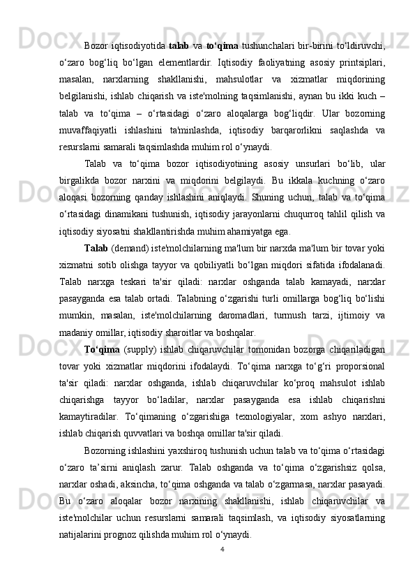 Bozor   iqtisodiyotida   talab   va   to‘qima   tushunchalari  bir-birini   to‘ldiruvchi,
o‘zaro   bog‘liq   bo‘lgan   elementlardir.   Iqtisodiy   faoliyatning   asosiy   printsiplari,
masalan,   narxlarning   shakllanishi,   mahsulotlar   va   xizmatlar   miqdorining
belgilanishi,   ishlab   chiqarish   va   iste'molning   taqsimlanishi,   aynan   bu   ikki   kuch   –
talab   va   to‘qima   –   o‘rtasidagi   o‘zaro   aloqalarga   bog‘liqdir.   Ular   bozorning
muvaffaqiyatli   ishlashini   ta'minlashda,   iqtisodiy   barqarorlikni   saqlashda   va
resurslarni samarali taqsimlashda muhim rol o‘ynaydi.
Talab   va   to‘qima   bozor   iqtisodiyotining   asosiy   unsurlari   bo‘lib,   ular
birgalikda   bozor   narxini   va   miqdorini   belgilaydi.   Bu   ikkala   kuchning   o‘zaro
aloqasi   bozorning   qanday   ishlashini   aniqlaydi.   Shuning   uchun,   talab   va   to‘qima
o‘rtasidagi   dinamikani   tushunish,  iqtisodiy   jarayonlarni   chuqurroq  tahlil  qilish  va
iqtisodiy siyosatni shakllantirishda muhim ahamiyatga ega.
Talab  (demand) iste'molchilarning ma'lum bir narxda ma'lum bir tovar yoki
xizmatni   sotib   olishga   tayyor   va   qobiliyatli   bo‘lgan   miqdori   sifatida   ifodalanadi.
Talab   narxga   teskari   ta'sir   qiladi:   narxlar   oshganda   talab   kamayadi,   narxlar
pasayganda   esa   talab   ortadi.   Talabning   o‘zgarishi   turli   omillarga   bog‘liq   bo‘lishi
mumkin,   masalan,   iste'molchilarning   daromadlari,   turmush   tarzi,   ijtimoiy   va
madaniy omillar, iqtisodiy sharoitlar va boshqalar.
To‘qima   (supply)   ishlab   chiqaruvchilar   tomonidan   bozorga   chiqariladigan
tovar   yoki   xizmatlar   miqdorini   ifodalaydi.   To‘qima   narxga   to‘g‘ri   proporsional
ta'sir   qiladi:   narxlar   oshganda,   ishlab   chiqaruvchilar   ko‘proq   mahsulot   ishlab
chiqarishga   tayyor   bo‘ladilar,   narxlar   pasayganda   esa   ishlab   chiqarishni
kamaytiradilar.   To‘qimaning   o‘zgarishiga   texnologiyalar,   xom   ashyo   narxlari,
ishlab chiqarish quvvatlari va boshqa omillar ta'sir qiladi.
Bozorning ishlashini yaxshiroq tushunish uchun talab va to‘qima o‘rtasidagi
o‘zaro   ta’sirni   aniqlash   zarur.   Talab   oshganda   va   to‘qima   o‘zgarishsiz   qolsa,
narxlar oshadi, aksincha, to‘qima oshganda va talab o‘zgarmasa, narxlar pasayadi.
Bu   o‘zaro   aloqalar   bozor   narxining   shakllanishi,   ishlab   chiqaruvchilar   va
iste'molchilar   uchun   resurslarni   samarali   taqsimlash,   va   iqtisodiy   siyosatlarning
natijalarini prognoz qilishda muhim rol o‘ynaydi.
4 